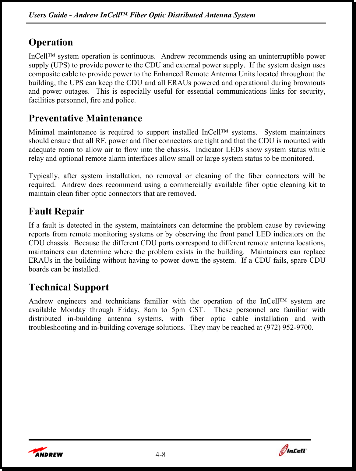Users Guide - Andrew InCell™ Fiber Optic Distributed Antenna System    4-8    Operation InCell™ system operation is continuous.  Andrew recommends using an uninterruptible power supply (UPS) to provide power to the CDU and external power supply.  If the system design uses composite cable to provide power to the Enhanced Remote Antenna Units located throughout the building, the UPS can keep the CDU and all ERAUs powered and operational during brownouts and power outages.  This is especially useful for essential communications links for security, facilities personnel, fire and police. Preventative Maintenance Minimal maintenance is required to support installed InCell™ systems.  System maintainers should ensure that all RF, power and fiber connectors are tight and that the CDU is mounted with adequate room to allow air to flow into the chassis.  Indicator LEDs show system status while relay and optional remote alarm interfaces allow small or large system status to be monitored.    Typically, after system installation, no removal or cleaning of the fiber connectors will be required.  Andrew does recommend using a commercially available fiber optic cleaning kit to maintain clean fiber optic connectors that are removed.   Fault Repair  If a fault is detected in the system, maintainers can determine the problem cause by reviewing reports from remote monitoring systems or by observing the front panel LED indicators on the CDU chassis.  Because the different CDU ports correspond to different remote antenna locations, maintainers can determine where the problem exists in the building.  Maintainers can replace ERAUs in the building without having to power down the system.  If a CDU fails, spare CDU boards can be installed. Technical Support Andrew engineers and technicians familiar with the operation of the InCell™ system are available Monday through Friday, 8am to 5pm CST.  These personnel are familiar with distributed in-building antenna systems, with fiber optic cable installation and with troubleshooting and in-building coverage solutions.  They may be reached at (972) 952-9700.  