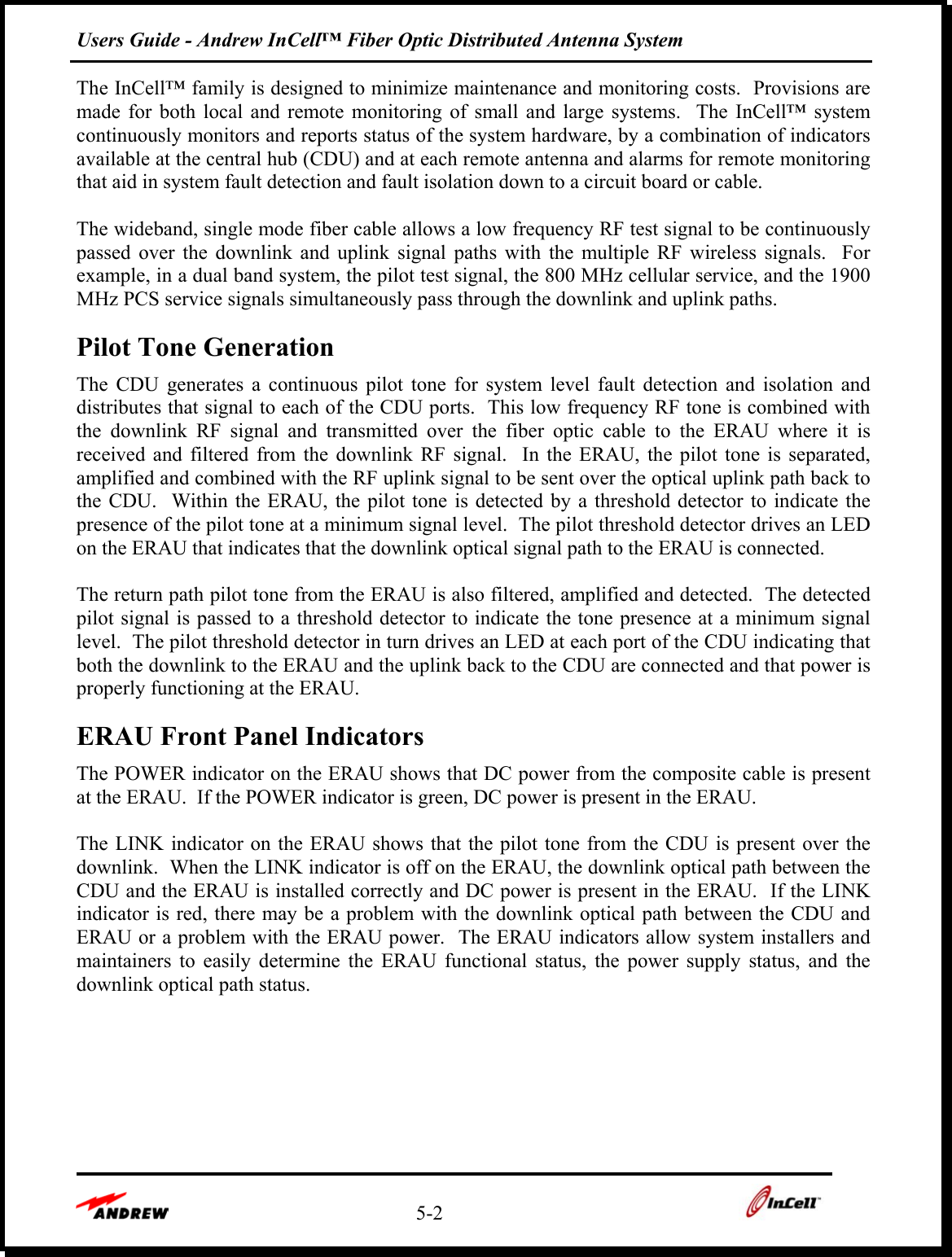 Users Guide - Andrew InCell™ Fiber Optic Distributed Antenna System    5-2    The InCell™ family is designed to minimize maintenance and monitoring costs.  Provisions are made for both local and remote monitoring of small and large systems.  The InCell™ system continuously monitors and reports status of the system hardware, by a combination of indicators available at the central hub (CDU) and at each remote antenna and alarms for remote monitoring that aid in system fault detection and fault isolation down to a circuit board or cable.    The wideband, single mode fiber cable allows a low frequency RF test signal to be continuously passed over the downlink and uplink signal paths with the multiple RF wireless signals.  For example, in a dual band system, the pilot test signal, the 800 MHz cellular service, and the 1900 MHz PCS service signals simultaneously pass through the downlink and uplink paths.   Pilot Tone Generation The CDU generates a continuous pilot tone for system level fault detection and isolation and distributes that signal to each of the CDU ports.  This low frequency RF tone is combined with the downlink RF signal and transmitted over the fiber optic cable to the ERAU where it is received and filtered from the downlink RF signal.  In the ERAU, the pilot tone is separated, amplified and combined with the RF uplink signal to be sent over the optical uplink path back to the CDU.  Within the ERAU, the pilot tone is detected by a threshold detector to indicate the presence of the pilot tone at a minimum signal level.  The pilot threshold detector drives an LED on the ERAU that indicates that the downlink optical signal path to the ERAU is connected.  The return path pilot tone from the ERAU is also filtered, amplified and detected.  The detected pilot signal is passed to a threshold detector to indicate the tone presence at a minimum signal level.  The pilot threshold detector in turn drives an LED at each port of the CDU indicating that both the downlink to the ERAU and the uplink back to the CDU are connected and that power is properly functioning at the ERAU.   ERAU Front Panel Indicators The POWER indicator on the ERAU shows that DC power from the composite cable is present at the ERAU.  If the POWER indicator is green, DC power is present in the ERAU.  The LINK indicator on the ERAU shows that the pilot tone from the CDU is present over the downlink.  When the LINK indicator is off on the ERAU, the downlink optical path between the CDU and the ERAU is installed correctly and DC power is present in the ERAU.  If the LINK indicator is red, there may be a problem with the downlink optical path between the CDU and ERAU or a problem with the ERAU power.  The ERAU indicators allow system installers and maintainers to easily determine the ERAU functional status, the power supply status, and the downlink optical path status. 