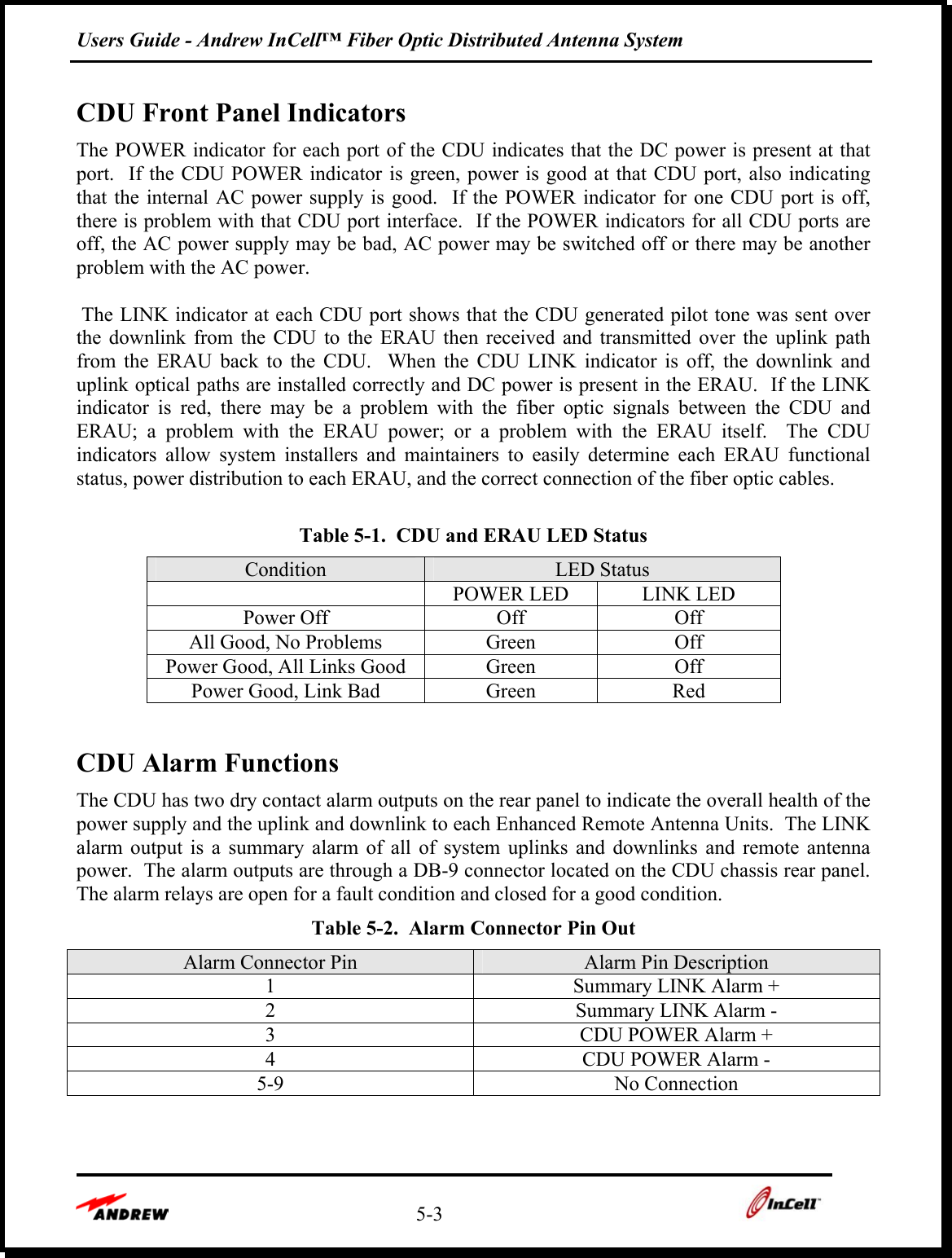 Users Guide - Andrew InCell™ Fiber Optic Distributed Antenna System    5-3    CDU Front Panel Indicators The POWER indicator for each port of the CDU indicates that the DC power is present at that port.  If the CDU POWER indicator is green, power is good at that CDU port, also indicating that the internal AC power supply is good.  If the POWER indicator for one CDU port is off, there is problem with that CDU port interface.  If the POWER indicators for all CDU ports are off, the AC power supply may be bad, AC power may be switched off or there may be another problem with the AC power.   The LINK indicator at each CDU port shows that the CDU generated pilot tone was sent over the downlink from the CDU to the ERAU then received and transmitted over the uplink path from the ERAU back to the CDU.  When the CDU LINK indicator is off, the downlink and uplink optical paths are installed correctly and DC power is present in the ERAU.  If the LINK indicator is red, there may be a problem with the fiber optic signals between the CDU and ERAU; a problem with the ERAU power; or a problem with the ERAU itself.  The CDU indicators allow system installers and maintainers to easily determine each ERAU functional status, power distribution to each ERAU, and the correct connection of the fiber optic cables.   Table 5-1.  CDU and ERAU LED Status Condition  LED Status   POWER LED  LINK LED Power Off  Off  Off All Good, No Problems  Green  Off Power Good, All Links Good  Green  Off Power Good, Link Bad  Green  Red  CDU Alarm Functions The CDU has two dry contact alarm outputs on the rear panel to indicate the overall health of the power supply and the uplink and downlink to each Enhanced Remote Antenna Units.  The LINK alarm output is a summary alarm of all of system uplinks and downlinks and remote antenna power.  The alarm outputs are through a DB-9 connector located on the CDU chassis rear panel.  The alarm relays are open for a fault condition and closed for a good condition. Table 5-2.  Alarm Connector Pin Out Alarm Connector Pin  Alarm Pin Description 1  Summary LINK Alarm + 2  Summary LINK Alarm - 3  CDU POWER Alarm + 4  CDU POWER Alarm - 5-9 No Connection   