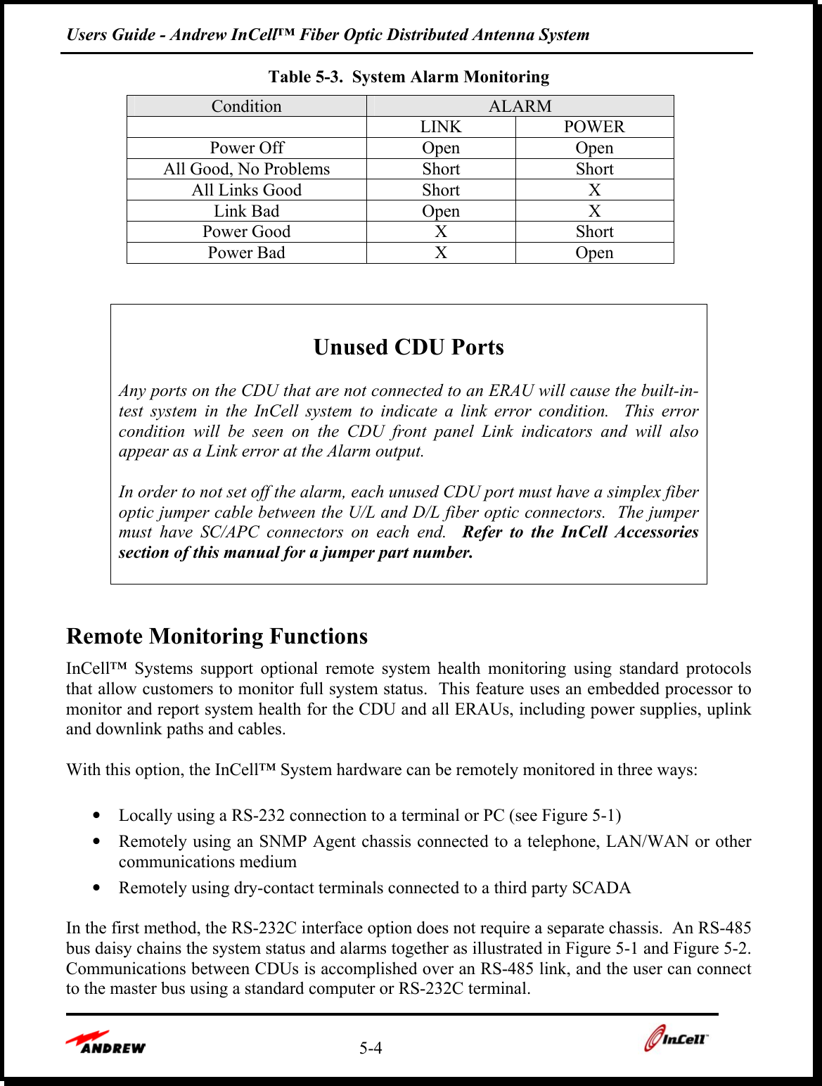 Users Guide - Andrew InCell™ Fiber Optic Distributed Antenna System    5-4    Table 5-3.  System Alarm Monitoring Condition  ALARM  LINK POWER Power Off  Open  Open All Good, No Problems  Short  Short All Links Good  Short  X Link Bad  Open  X Power Good  X  Short Power Bad  X  Open    Unused CDU Ports  Any ports on the CDU that are not connected to an ERAU will cause the built-in-test system in the InCell system to indicate a link error condition.  This error condition will be seen on the CDU front panel Link indicators and will also appear as a Link error at the Alarm output.  In order to not set off the alarm, each unused CDU port must have a simplex fiber optic jumper cable between the U/L and D/L fiber optic connectors.  The jumper must have SC/APC connectors on each end.  Refer to the InCell Accessories section of this manual for a jumper part number.   Remote Monitoring Functions InCell™ Systems support optional remote system health monitoring using standard protocols that allow customers to monitor full system status.  This feature uses an embedded processor to monitor and report system health for the CDU and all ERAUs, including power supplies, uplink and downlink paths and cables.    With this option, the InCell™ System hardware can be remotely monitored in three ways:  •  Locally using a RS-232 connection to a terminal or PC (see Figure 5-1) •  Remotely using an SNMP Agent chassis connected to a telephone, LAN/WAN or other communications medium •  Remotely using dry-contact terminals connected to a third party SCADA  In the first method, the RS-232C interface option does not require a separate chassis.  An RS-485 bus daisy chains the system status and alarms together as illustrated in Figure 5-1 and Figure 5-2.  Communications between CDUs is accomplished over an RS-485 link, and the user can connect to the master bus using a standard computer or RS-232C terminal.   