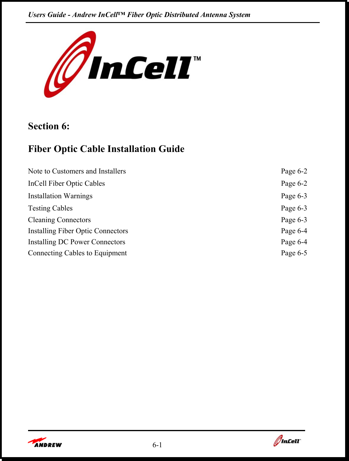 Users Guide - Andrew InCell™ Fiber Optic Distributed Antenna System    6-1      Section 6:   Fiber Optic Cable Installation Guide  Note to Customers and Installers  Page 6-2InCell Fiber Optic Cables  Page 6-2Installation Warnings  Page 6-3Testing Cables  Page 6-3Cleaning Connectors  Page 6-3Installing Fiber Optic Connectors  Page 6-4Installing DC Power Connectors  Page 6-4Connecting Cables to Equipment  Page 6-5 