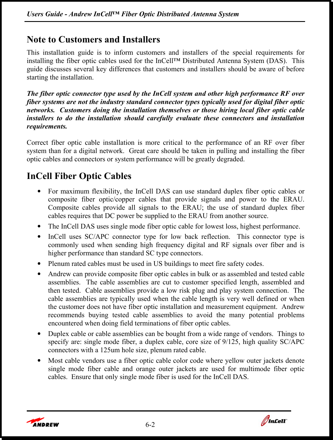 Users Guide - Andrew InCell™ Fiber Optic Distributed Antenna System    6-2    Note to Customers and Installers This installation guide is to inform customers and installers of the special requirements for installing the fiber optic cables used for the InCell™ Distributed Antenna System (DAS).  This guide discusses several key differences that customers and installers should be aware of before starting the installation.   The fiber optic connector type used by the InCell system and other high performance RF over fiber systems are not the industry standard connector types typically used for digital fiber optic networks.  Customers doing the installation themselves or those hiring local fiber optic cable installers to do the installation should carefully evaluate these connectors and installation requirements.   Correct fiber optic cable installation is more critical to the performance of an RF over fiber system than for a digital network.  Great care should be taken in pulling and installing the fiber optic cables and connectors or system performance will be greatly degraded. InCell Fiber Optic Cables •  For maximum flexibility, the InCell DAS can use standard duplex fiber optic cables or composite fiber optic/copper cables that provide signals and power to the ERAU.  Composite cables provide all signals to the ERAU; the use of standard duplex fiber cables requires that DC power be supplied to the ERAU from another source. •  The InCell DAS uses single mode fiber optic cable for lowest loss, highest performance. •  InCell uses SC/APC connector type for low back reflection.  This connector type is commonly used when sending high frequency digital and RF signals over fiber and is higher performance than standard SC type connectors. •  Plenum rated cables must be used in US buildings to meet fire safety codes. •  Andrew can provide composite fiber optic cables in bulk or as assembled and tested cable assemblies.  The cable assemblies are cut to customer specified length, assembled and then tested.  Cable assemblies provide a low risk plug and play system connection.  The cable assemblies are typically used when the cable length is very well defined or when the customer does not have fiber optic installation and measurement equipment.  Andrew recommends buying tested cable assemblies to avoid the many potential problems encountered when doing field terminations of fiber optic cables. •  Duplex cable or cable assemblies can be bought from a wide range of vendors.  Things to specify are: single mode fiber, a duplex cable, core size of 9/125, high quality SC/APC connectors with a 125um hole size, plenum rated cable. •  Most cable vendors use a fiber optic cable color code where yellow outer jackets denote single mode fiber cable and orange outer jackets are used for multimode fiber optic cables.  Ensure that only single mode fiber is used for the InCell DAS.  