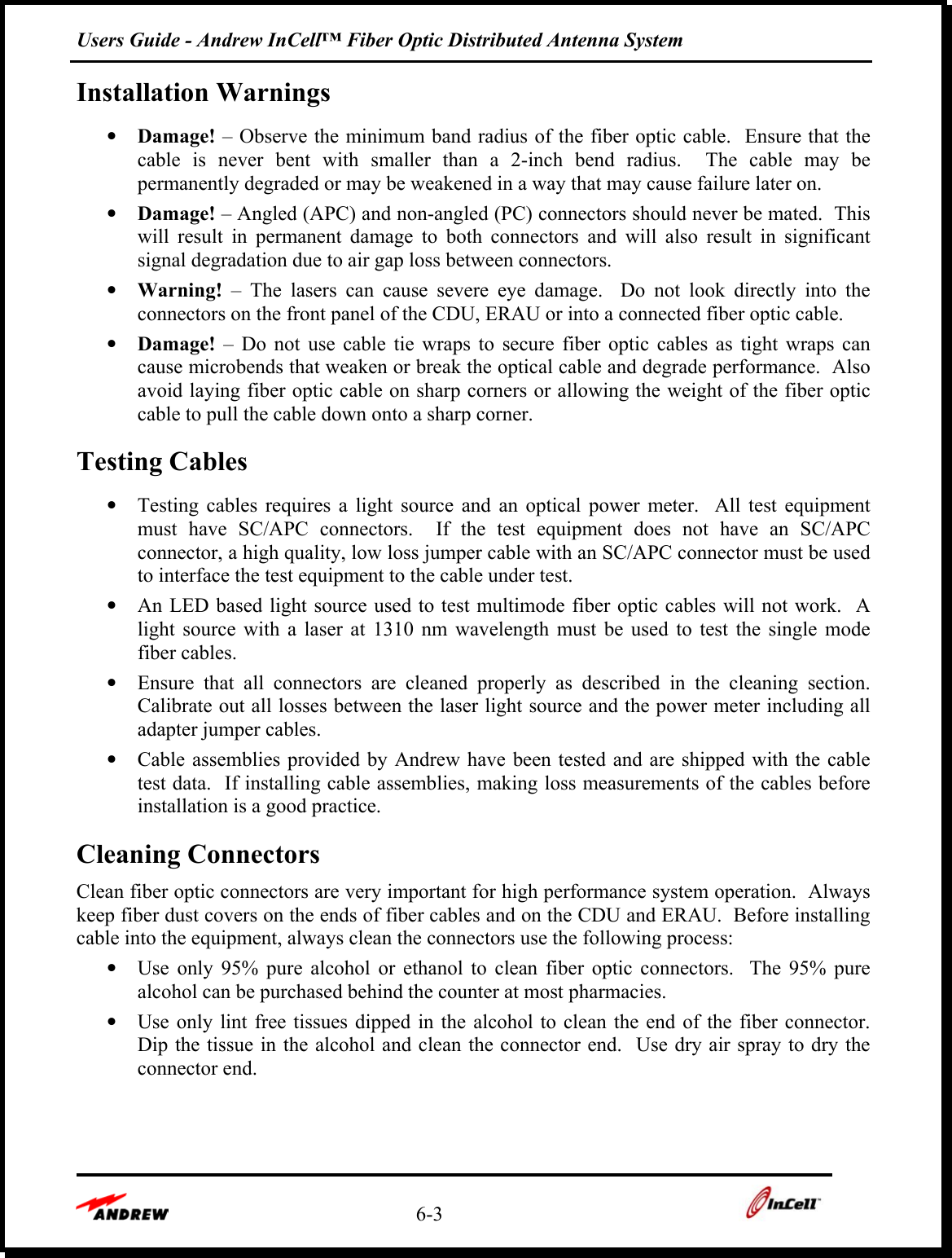 Users Guide - Andrew InCell™ Fiber Optic Distributed Antenna System    6-3    Installation Warnings •  Damage! – Observe the minimum band radius of the fiber optic cable.  Ensure that the cable is never bent with smaller than a 2-inch bend radius.  The cable may be permanently degraded or may be weakened in a way that may cause failure later on. •  Damage! – Angled (APC) and non-angled (PC) connectors should never be mated.  This will result in permanent damage to both connectors and will also result in significant signal degradation due to air gap loss between connectors. •  Warning! – The lasers can cause severe eye damage.  Do not look directly into the connectors on the front panel of the CDU, ERAU or into a connected fiber optic cable. •  Damage! – Do not use cable tie wraps to secure fiber optic cables as tight wraps can cause microbends that weaken or break the optical cable and degrade performance.  Also avoid laying fiber optic cable on sharp corners or allowing the weight of the fiber optic cable to pull the cable down onto a sharp corner. Testing Cables •  Testing cables requires a light source and an optical power meter.  All test equipment must have SC/APC connectors.  If the test equipment does not have an SC/APC connector, a high quality, low loss jumper cable with an SC/APC connector must be used to interface the test equipment to the cable under test.   •  An LED based light source used to test multimode fiber optic cables will not work.  A light source with a laser at 1310 nm wavelength must be used to test the single mode fiber cables. •  Ensure that all connectors are cleaned properly as described in the cleaning section.  Calibrate out all losses between the laser light source and the power meter including all adapter jumper cables. •  Cable assemblies provided by Andrew have been tested and are shipped with the cable test data.  If installing cable assemblies, making loss measurements of the cables before installation is a good practice. Cleaning Connectors Clean fiber optic connectors are very important for high performance system operation.  Always keep fiber dust covers on the ends of fiber cables and on the CDU and ERAU.  Before installing cable into the equipment, always clean the connectors use the following process:   •  Use only 95% pure alcohol or ethanol to clean fiber optic connectors.  The 95% pure alcohol can be purchased behind the counter at most pharmacies.   •  Use only lint free tissues dipped in the alcohol to clean the end of the fiber connector.  Dip the tissue in the alcohol and clean the connector end.  Use dry air spray to dry the connector end.     