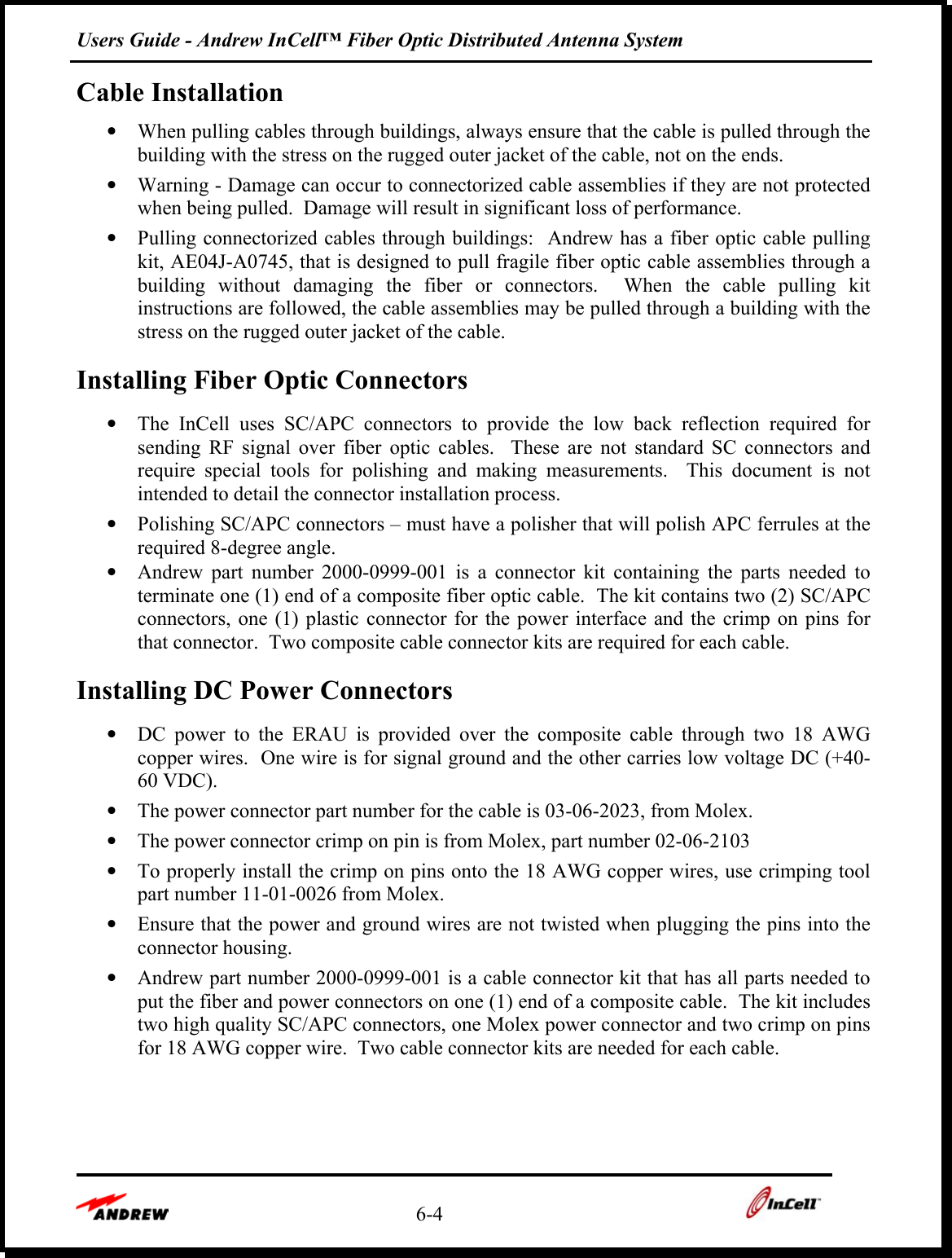 Users Guide - Andrew InCell™ Fiber Optic Distributed Antenna System    6-4    Cable Installation •  When pulling cables through buildings, always ensure that the cable is pulled through the building with the stress on the rugged outer jacket of the cable, not on the ends. •  Warning - Damage can occur to connectorized cable assemblies if they are not protected when being pulled.  Damage will result in significant loss of performance. •  Pulling connectorized cables through buildings:  Andrew has a fiber optic cable pulling kit, AE04J-A0745, that is designed to pull fragile fiber optic cable assemblies through a building without damaging the fiber or connectors.  When the cable pulling kit instructions are followed, the cable assemblies may be pulled through a building with the stress on the rugged outer jacket of the cable. Installing Fiber Optic Connectors •  The InCell uses SC/APC connectors to provide the low back reflection required for sending RF signal over fiber optic cables.  These are not standard SC connectors and require special tools for polishing and making measurements.  This document is not intended to detail the connector installation process. •  Polishing SC/APC connectors – must have a polisher that will polish APC ferrules at the required 8-degree angle. •  Andrew part number 2000-0999-001 is a connector kit containing the parts needed to terminate one (1) end of a composite fiber optic cable.  The kit contains two (2) SC/APC connectors, one (1) plastic connector for the power interface and the crimp on pins for that connector.  Two composite cable connector kits are required for each cable. Installing DC Power Connectors •  DC power to the ERAU is provided over the composite cable through two 18 AWG copper wires.  One wire is for signal ground and the other carries low voltage DC (+40-60 VDC). •  The power connector part number for the cable is 03-06-2023, from Molex. •  The power connector crimp on pin is from Molex, part number 02-06-2103 •  To properly install the crimp on pins onto the 18 AWG copper wires, use crimping tool part number 11-01-0026 from Molex. •  Ensure that the power and ground wires are not twisted when plugging the pins into the connector housing. •  Andrew part number 2000-0999-001 is a cable connector kit that has all parts needed to put the fiber and power connectors on one (1) end of a composite cable.  The kit includes two high quality SC/APC connectors, one Molex power connector and two crimp on pins for 18 AWG copper wire.  Two cable connector kits are needed for each cable.    