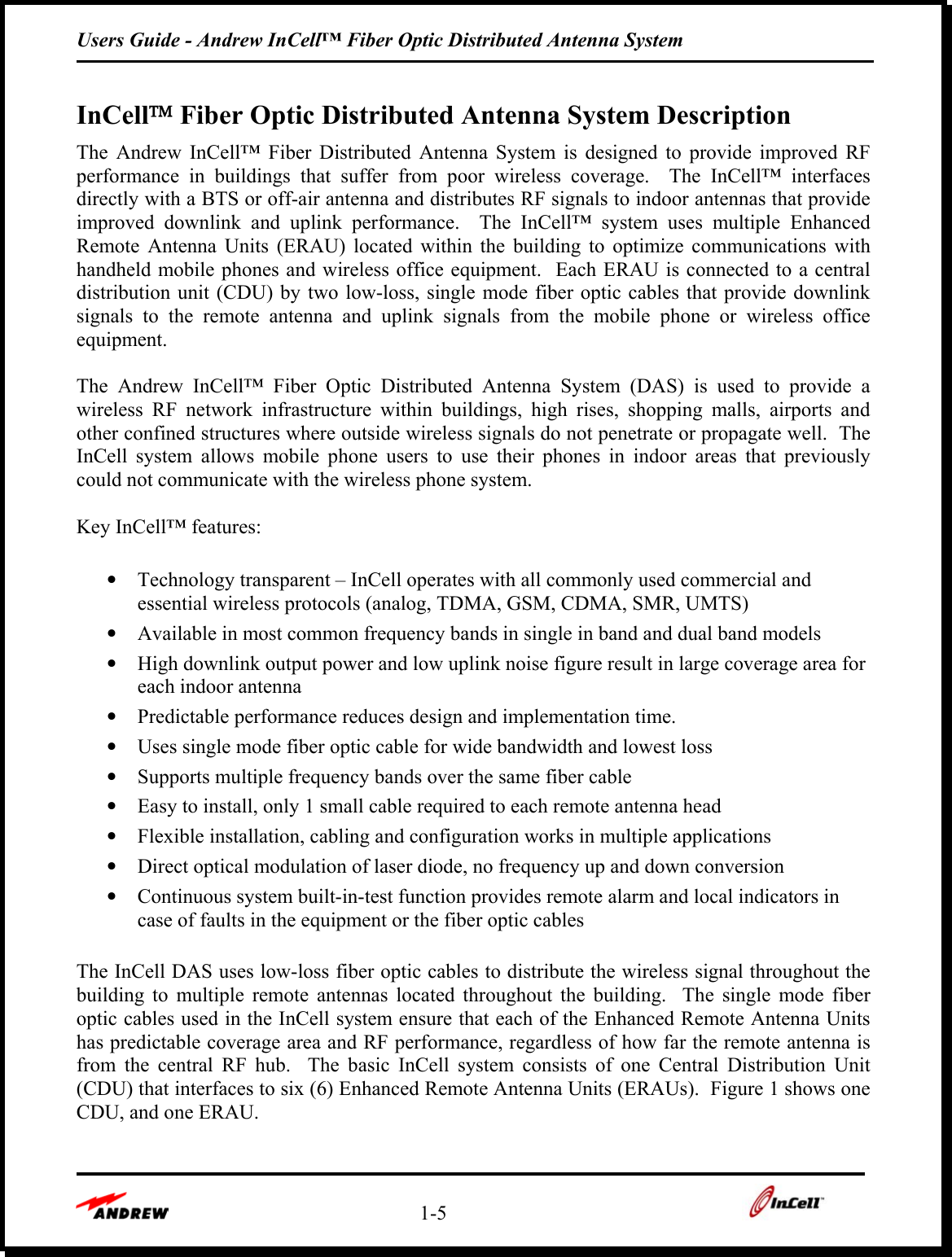 Users Guide - Andrew InCell™ Fiber Optic Distributed Antenna System    1-5    InCell Fiber Optic Distributed Antenna System Description The Andrew InCell™ Fiber Distributed Antenna System is designed to provide improved RF performance in buildings that suffer from poor wireless coverage.  The InCell™ interfaces directly with a BTS or off-air antenna and distributes RF signals to indoor antennas that provide improved downlink and uplink performance.  The InCell™ system uses multiple Enhanced Remote Antenna Units (ERAU) located within the building to optimize communications with handheld mobile phones and wireless office equipment.  Each ERAU is connected to a central distribution unit (CDU) by two low-loss, single mode fiber optic cables that provide downlink signals to the remote antenna and uplink signals from the mobile phone or wireless office equipment.  The Andrew InCell™ Fiber Optic Distributed Antenna System (DAS) is used to provide a wireless RF network infrastructure within buildings, high rises, shopping malls, airports and other confined structures where outside wireless signals do not penetrate or propagate well.  The InCell system allows mobile phone users to use their phones in indoor areas that previously could not communicate with the wireless phone system.  Key InCell™ features:  •  Technology transparent – InCell operates with all commonly used commercial and essential wireless protocols (analog, TDMA, GSM, CDMA, SMR, UMTS)  •  Available in most common frequency bands in single in band and dual band models •  High downlink output power and low uplink noise figure result in large coverage area for each indoor antenna •  Predictable performance reduces design and implementation time. •  Uses single mode fiber optic cable for wide bandwidth and lowest loss •  Supports multiple frequency bands over the same fiber cable •  Easy to install, only 1 small cable required to each remote antenna head •  Flexible installation, cabling and configuration works in multiple applications •  Direct optical modulation of laser diode, no frequency up and down conversion •  Continuous system built-in-test function provides remote alarm and local indicators in case of faults in the equipment or the fiber optic cables  The InCell DAS uses low-loss fiber optic cables to distribute the wireless signal throughout the building to multiple remote antennas located throughout the building.  The single mode fiber optic cables used in the InCell system ensure that each of the Enhanced Remote Antenna Units has predictable coverage area and RF performance, regardless of how far the remote antenna is from the central RF hub.  The basic InCell system consists of one Central Distribution Unit (CDU) that interfaces to six (6) Enhanced Remote Antenna Units (ERAUs).  Figure 1 shows one CDU, and one ERAU.  