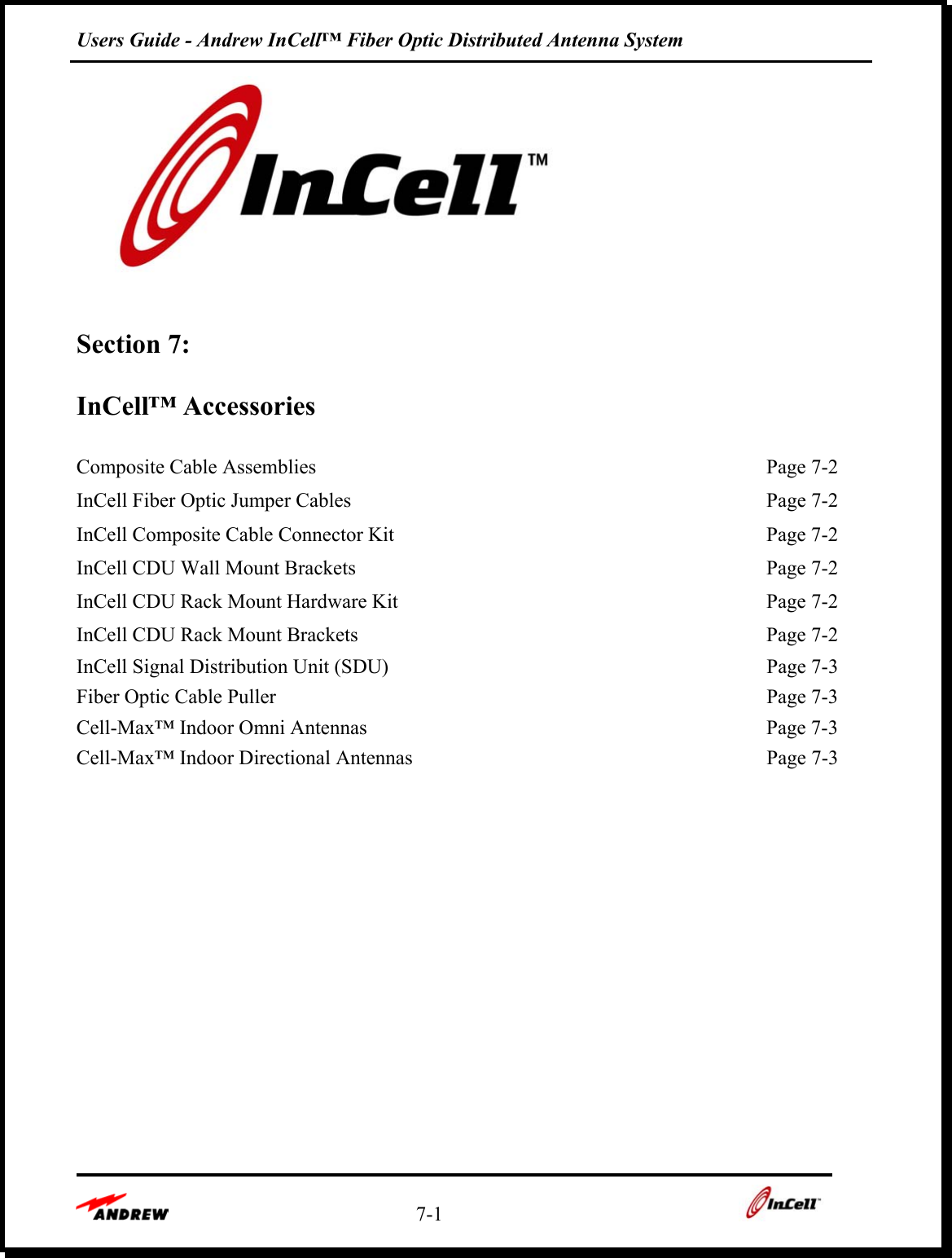 Users Guide - Andrew InCell™ Fiber Optic Distributed Antenna System    7-1      Section 7:   InCell™ Accessories  Composite Cable Assemblies  Page 7-2InCell Fiber Optic Jumper Cables  Page 7-2InCell Composite Cable Connector Kit  Page 7-2InCell CDU Wall Mount Brackets  Page 7-2InCell CDU Rack Mount Hardware Kit  Page 7-2InCell CDU Rack Mount Brackets  Page 7-2InCell Signal Distribution Unit (SDU)  Page 7-3Fiber Optic Cable Puller  Page 7-3Cell-Max™ Indoor Omni Antennas  Page 7-3Cell-Max™ Indoor Directional Antennas  Page 7-3           