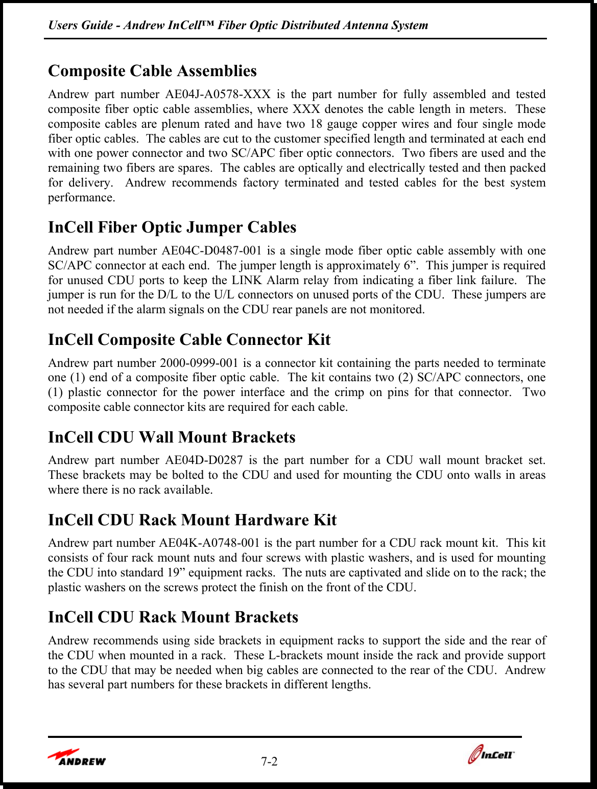 Users Guide - Andrew InCell™ Fiber Optic Distributed Antenna System    7-2    Composite Cable Assemblies  Andrew part number AE04J-A0578-XXX is the part number for fully assembled and tested composite fiber optic cable assemblies, where XXX denotes the cable length in meters.  These composite cables are plenum rated and have two 18 gauge copper wires and four single mode fiber optic cables.  The cables are cut to the customer specified length and terminated at each end with one power connector and two SC/APC fiber optic connectors.  Two fibers are used and the remaining two fibers are spares.  The cables are optically and electrically tested and then packed for delivery.  Andrew recommends factory terminated and tested cables for the best system performance.   InCell Fiber Optic Jumper Cables  Andrew part number AE04C-D0487-001 is a single mode fiber optic cable assembly with one SC/APC connector at each end.  The jumper length is approximately 6”.  This jumper is required for unused CDU ports to keep the LINK Alarm relay from indicating a fiber link failure.  The jumper is run for the D/L to the U/L connectors on unused ports of the CDU.  These jumpers are not needed if the alarm signals on the CDU rear panels are not monitored. InCell Composite Cable Connector Kit Andrew part number 2000-0999-001 is a connector kit containing the parts needed to terminate one (1) end of a composite fiber optic cable.  The kit contains two (2) SC/APC connectors, one (1) plastic connector for the power interface and the crimp on pins for that connector.  Two composite cable connector kits are required for each cable. InCell CDU Wall Mount Brackets Andrew part number AE04D-D0287 is the part number for a CDU wall mount bracket set.  These brackets may be bolted to the CDU and used for mounting the CDU onto walls in areas where there is no rack available. InCell CDU Rack Mount Hardware Kit Andrew part number AE04K-A0748-001 is the part number for a CDU rack mount kit.  This kit consists of four rack mount nuts and four screws with plastic washers, and is used for mounting the CDU into standard 19” equipment racks.  The nuts are captivated and slide on to the rack; the plastic washers on the screws protect the finish on the front of the CDU. InCell CDU Rack Mount Brackets Andrew recommends using side brackets in equipment racks to support the side and the rear of the CDU when mounted in a rack.  These L-brackets mount inside the rack and provide support to the CDU that may be needed when big cables are connected to the rear of the CDU.  Andrew has several part numbers for these brackets in different lengths.  