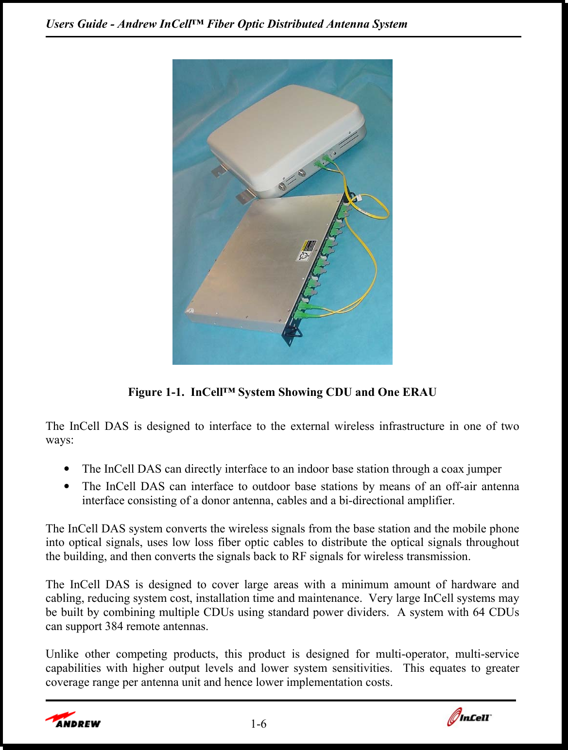 Users Guide - Andrew InCell™ Fiber Optic Distributed Antenna System    1-6       Figure 1-1.  InCell™ System Showing CDU and One ERAU  The InCell DAS is designed to interface to the external wireless infrastructure in one of two ways:  •  The InCell DAS can directly interface to an indoor base station through a coax jumper  •  The InCell DAS can interface to outdoor base stations by means of an off-air antenna interface consisting of a donor antenna, cables and a bi-directional amplifier.    The InCell DAS system converts the wireless signals from the base station and the mobile phone into optical signals, uses low loss fiber optic cables to distribute the optical signals throughout the building, and then converts the signals back to RF signals for wireless transmission.  The InCell DAS is designed to cover large areas with a minimum amount of hardware and cabling, reducing system cost, installation time and maintenance.  Very large InCell systems may be built by combining multiple CDUs using standard power dividers.  A system with 64 CDUs can support 384 remote antennas.    Unlike other competing products, this product is designed for multi-operator, multi-service capabilities with higher output levels and lower system sensitivities.  This equates to greater coverage range per antenna unit and hence lower implementation costs.  