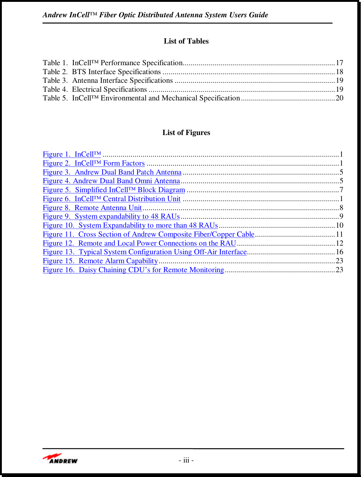 Andrew InCell™ Fiber Optic Distributed Antenna System Users Guide- iii -List of TablesTable 1.  InCell™ Performance Specification............................................................................17Table 2.  BTS Interface Specifications ......................................................................................18Table 3.  Antenna Interface Specifications ................................................................................19Table 4.  Electrical Specifications .............................................................................................19Table 5.  InCell™ Environmental and Mechanical Specification...............................................20List of FiguresFigure 1.  InCell™......................................................................................................................1Figure 2.  InCell™ Form Factors ................................................................................................1Figure 3.  Andrew Dual Band Patch Antenna..............................................................................5Figure 4. Andrew Dual Band Omni Antenna...............................................................................5Figure 5.  Simplified InCell™ Block Diagram ............................................................................7Figure 6.  InCell™ Central Distribution Unit ..............................................................................1Figure 8.  Remote Antenna Unit..................................................................................................8Figure 9.  System expandability to 48 RAUs...............................................................................9Figure 10.  System Expandability to more than 48 RAUs..........................................................10Figure 11.  Cross Section of Andrew Composite Fiber/Copper Cable........................................11Figure 12.  Remote and Local Power Connections on the RAU.................................................12Figure 13.  Typical System Configuration Using Off-Air Interface............................................16Figure 15.  Remote Alarm Capability........................................................................................23Figure 16.  Daisy Chaining CDU’s for Remote Monitoring.......................................................23