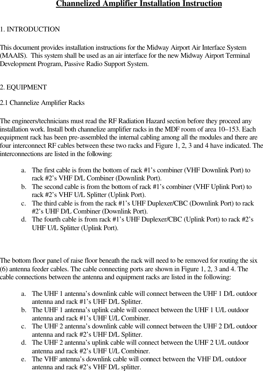 Channelized Amplifier Installation Instruction  1. INTRODUCTION  This document provides installation instructions for the Midway Airport Air Interface System (MAAIS).  This system shall be used as an air interface for the new Midway Airport Terminal Development Program, Passive Radio Support System.    2. EQUIPMENT  2.1 Channelize Amplifier Racks  The engineers/technicians must read the RF Radiation Hazard section before they proceed any installation work. Install both channelize amplifier racks in the MDF room of area 10–153. Each equipment rack has been pre-assembled the internal cabling among all the modules and there are four interconnect RF cables between these two racks and Figure 1, 2, 3 and 4 have indicated. The interconnections are listed in the following:  a. The first cable is from the bottom of rack #1’s combiner (VHF Downlink Port) to rack #2’s VHF D/L Combiner (Downlink Port).     b.  The second cable is from the bottom of rack #1’s combiner (VHF Uplink Port) to rack #2’s VHF U/L Splitter (Uplink Port). c. The third cable is from the rack #1’s UHF Duplexer/CBC (Downlink Port) to rack #2’s UHF D/L Combiner (Downlink Port). d.  The fourth cable is from rack #1’s UHF Duplexer/CBC (Uplink Port) to rack #2’s UHF U/L Splitter (Uplink Port).     The bottom floor panel of raise floor beneath the rack will need to be removed for routing the six (6) antenna feeder cables. The cable connecting ports are shown in Figure 1, 2, 3 and 4. The cable connections between the antenna and equipment racks are listed in the following:  a. The UHF 1 antenna’s downlink cable will connect between the UHF 1 D/L outdoor antenna and rack #1’s UHF D/L Splitter. b.  The UHF 1 antenna’s uplink cable will connect between the UHF 1 U/L outdoor antenna and rack #1’s UHF U/L Combiner. c. The UHF 2 antenna’s downlink cable will connect between the UHF 2 D/L outdoor antenna and rack #2’s UHF D/L Splitter. d.  The UHF 2 antenna’s uplink cable will connect between the UHF 2 U/L outdoor antenna and rack #2’s UHF U/L Combiner. e. The VHF antenna’s downlink cable will connect between the VHF D/L outdoor antenna and rack #2’s VHF D/L splitter. 