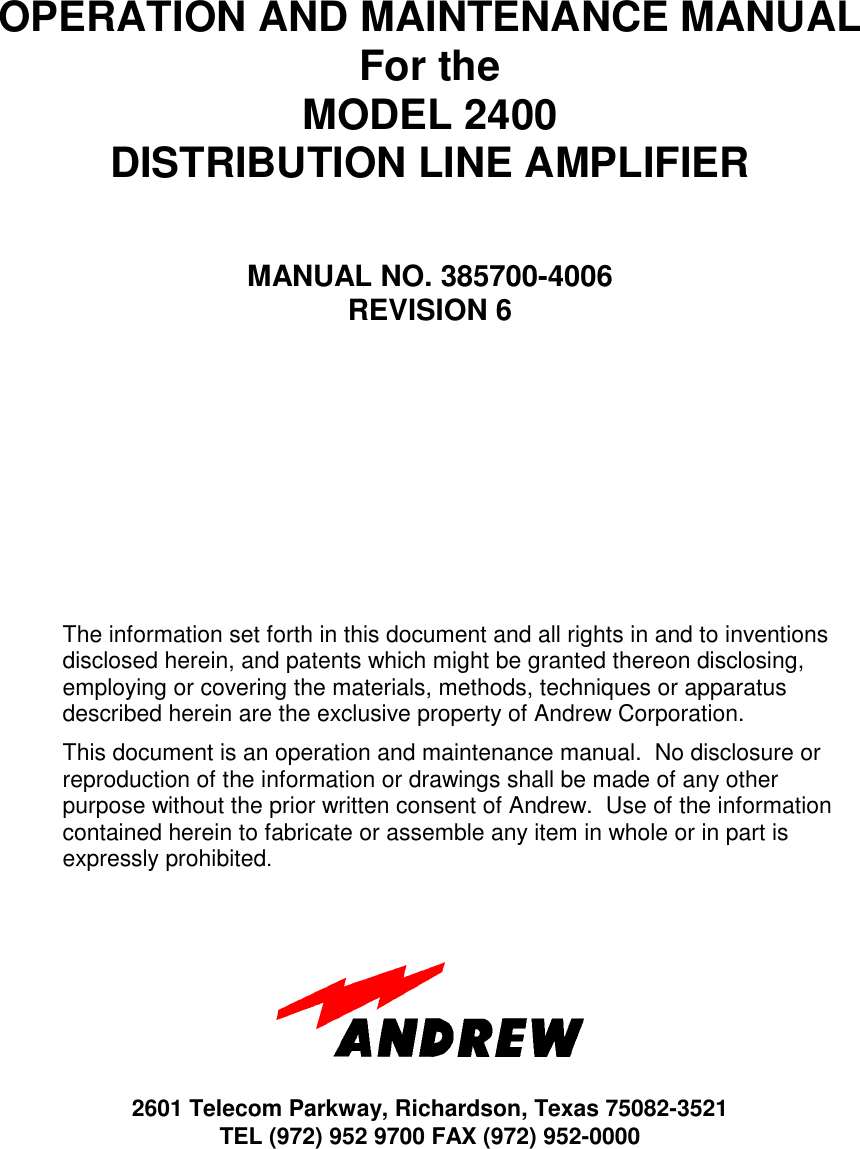 OPERATION AND MAINTENANCE MANUALFor theMODEL 2400DISTRIBUTION LINE AMPLIFIERMANUAL NO. 385700-4006REVISION 6The information set forth in this document and all rights in and to inventionsdisclosed herein, and patents which might be granted thereon disclosing,employing or covering the materials, methods, techniques or apparatusdescribed herein are the exclusive property of Andrew Corporation.This document is an operation and maintenance manual.  No disclosure orreproduction of the information or drawings shall be made of any otherpurpose without the prior written consent of Andrew.  Use of the informationcontained herein to fabricate or assemble any item in whole or in part isexpressly prohibited.2601 Telecom Parkway, Richardson, Texas 75082-3521TEL (972) 952 9700 FAX (972) 952-0000