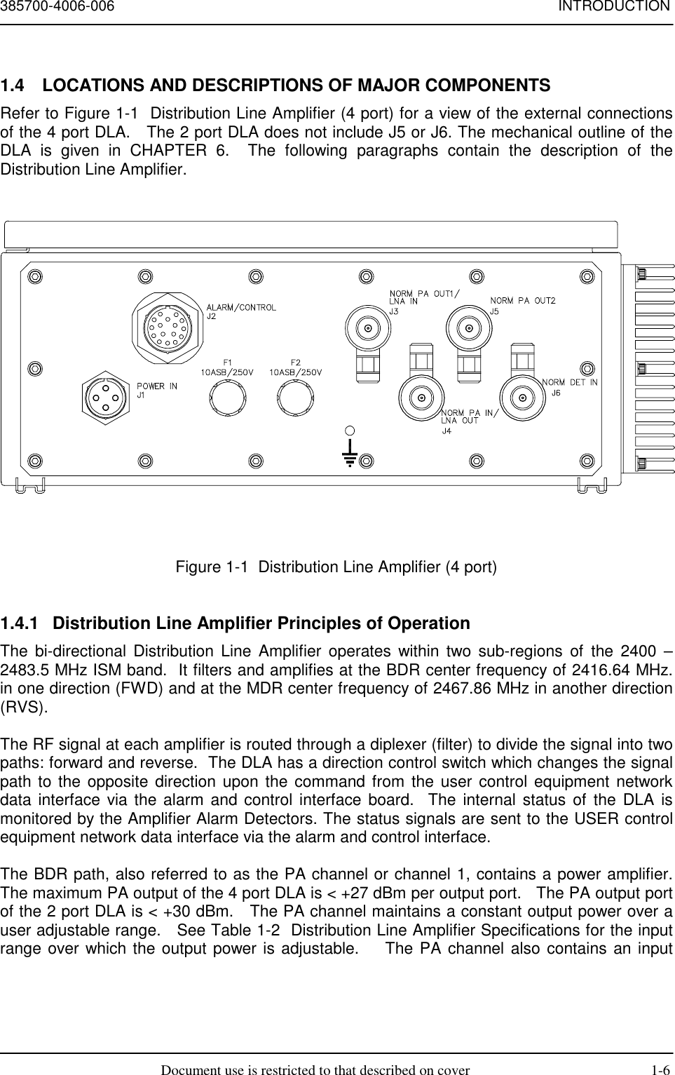 385700-4006-006 INTRODUCTIONDocument use is restricted to that described on cover 1-61.4  LOCATIONS AND DESCRIPTIONS OF MAJOR COMPONENTSRefer to Figure 1-1  Distribution Line Amplifier (4 port) for a view of the external connectionsof the 4 port DLA.   The 2 port DLA does not include J5 or J6. The mechanical outline of theDLA is given in CHAPTER 6.  The following paragraphs contain the description of theDistribution Line Amplifier.Figure 1-1  Distribution Line Amplifier (4 port)1.4.1  Distribution Line Amplifier Principles of OperationThe bi-directional Distribution Line Amplifier operates within two sub-regions of the 2400 –2483.5 MHz ISM band.  It filters and amplifies at the BDR center frequency of 2416.64 MHz.in one direction (FWD) and at the MDR center frequency of 2467.86 MHz in another direction(RVS).The RF signal at each amplifier is routed through a diplexer (filter) to divide the signal into twopaths: forward and reverse.  The DLA has a direction control switch which changes the signalpath to the opposite direction upon the command from the user control equipment networkdata interface via the alarm and control interface board.  The internal status of the DLA ismonitored by the Amplifier Alarm Detectors. The status signals are sent to the USER controlequipment network data interface via the alarm and control interface.The BDR path, also referred to as the PA channel or channel 1, contains a power amplifier.The maximum PA output of the 4 port DLA is &lt; +27 dBm per output port.   The PA output portof the 2 port DLA is &lt; +30 dBm.   The PA channel maintains a constant output power over auser adjustable range.   See Table 1-2  Distribution Line Amplifier Specifications for the inputrange over which the output power is adjustable.    The PA channel also contains an input