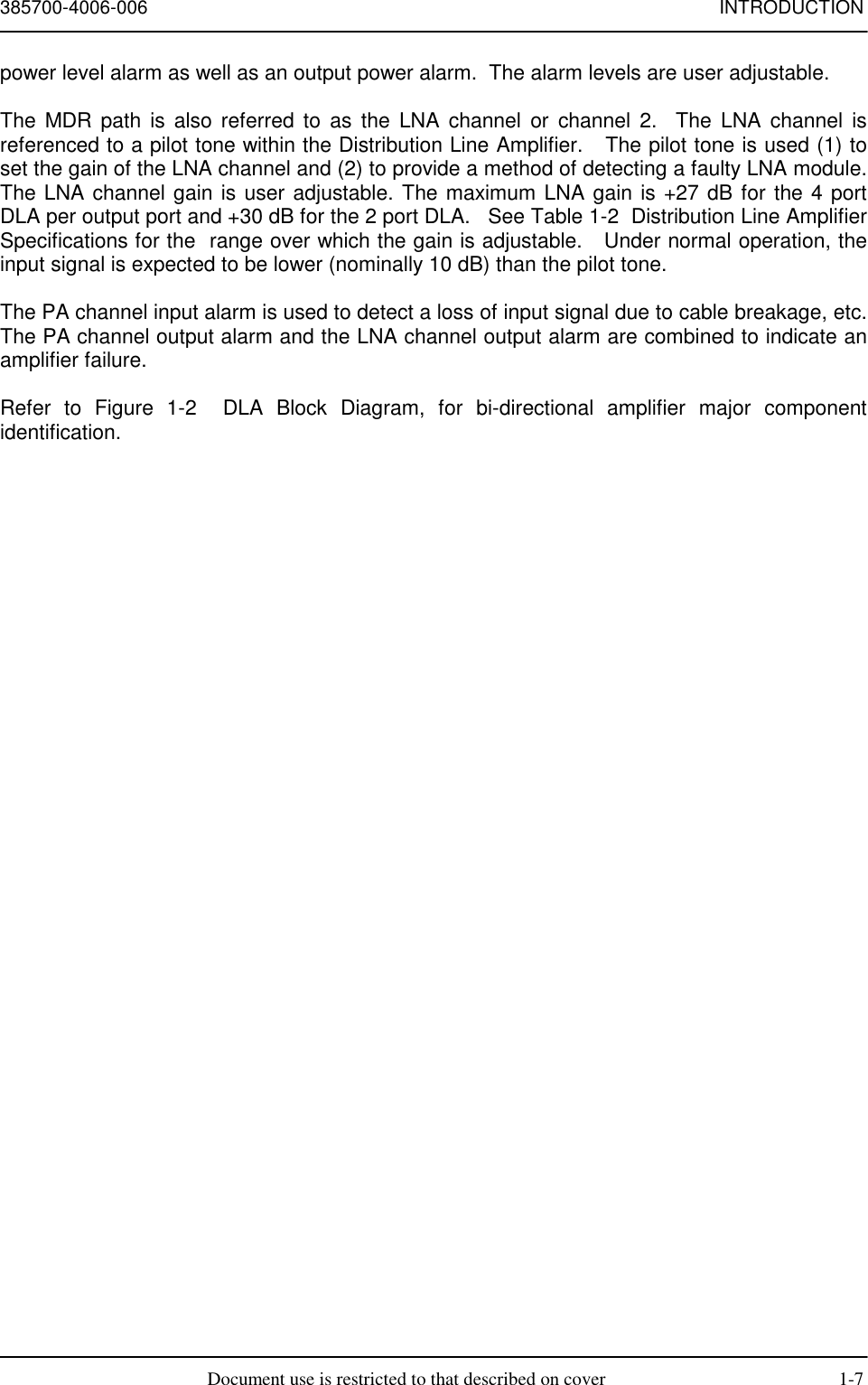 385700-4006-006 INTRODUCTIONDocument use is restricted to that described on cover 1-7power level alarm as well as an output power alarm.  The alarm levels are user adjustable.The MDR path is also referred to as the LNA channel or channel 2.  The LNA channel isreferenced to a pilot tone within the Distribution Line Amplifier.   The pilot tone is used (1) toset the gain of the LNA channel and (2) to provide a method of detecting a faulty LNA module.The LNA channel gain is user adjustable. The maximum LNA gain is +27 dB for the 4 portDLA per output port and +30 dB for the 2 port DLA.   See Table 1-2  Distribution Line AmplifierSpecifications for the  range over which the gain is adjustable.   Under normal operation, theinput signal is expected to be lower (nominally 10 dB) than the pilot tone.The PA channel input alarm is used to detect a loss of input signal due to cable breakage, etc.The PA channel output alarm and the LNA channel output alarm are combined to indicate anamplifier failure.Refer to Figure 1-2  DLA Block Diagram, for bi-directional amplifier major componentidentification.