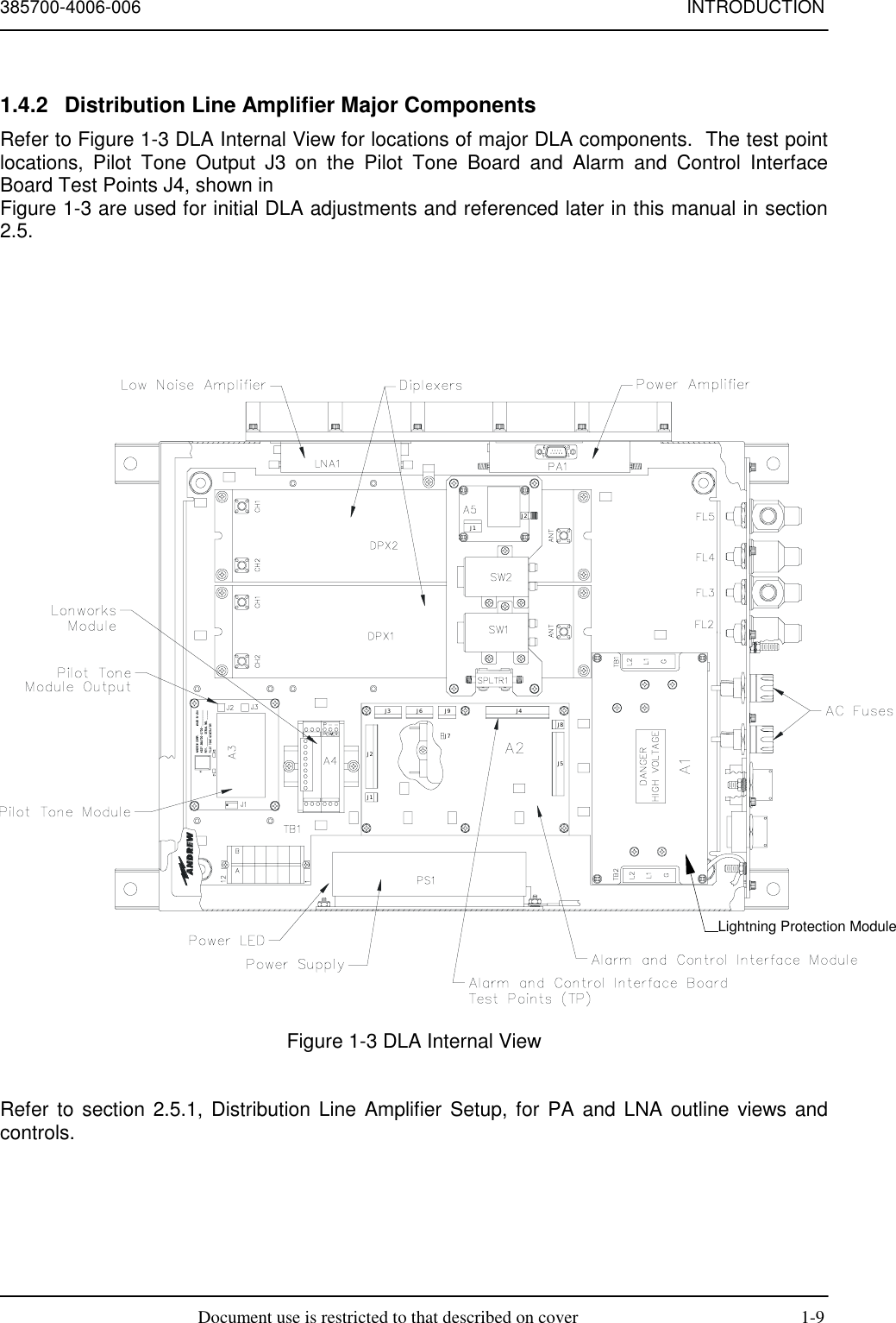 385700-4006-006 INTRODUCTIONDocument use is restricted to that described on cover 1-91.4.2  Distribution Line Amplifier Major ComponentsRefer to Figure 1-3 DLA Internal View for locations of major DLA components.  The test pointlocations, Pilot Tone Output J3 on the Pilot Tone Board and Alarm and Control InterfaceBoard Test Points J4, shown inFigure 1-3 are used for initial DLA adjustments and referenced later in this manual in section2.5.Figure 1-3 DLA Internal ViewRefer to section 2.5.1, Distribution Line Amplifier Setup, for PA and LNA outline views andcontrols.Lightning Protection ModuleJ1J8J5J2J9J7J6J3 J4J2J1