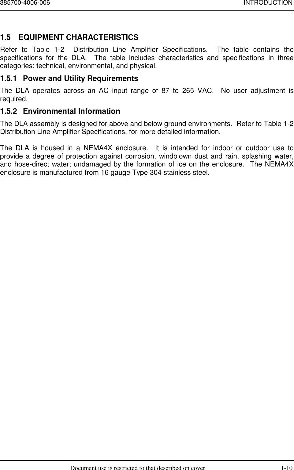 385700-4006-006 INTRODUCTIONDocument use is restricted to that described on cover 1-101.5 EQUIPMENT CHARACTERISTICSRefer to Table 1-2  Distribution Line Amplifier Specifications.  The table contains thespecifications for the DLA.  The table includes characteristics and specifications in threecategories: technical, environmental, and physical.1.5.1  Power and Utility RequirementsThe DLA operates across an AC input range of 87 to 265 VAC.  No user adjustment isrequired.1.5.2 Environmental InformationThe DLA assembly is designed for above and below ground environments.  Refer to Table 1-2Distribution Line Amplifier Specifications, for more detailed information.The DLA is housed in a NEMA4X enclosure.  It is intended for indoor or outdoor use toprovide a degree of protection against corrosion, windblown dust and rain, splashing water,and hose-direct water; undamaged by the formation of ice on the enclosure.  The NEMA4Xenclosure is manufactured from 16 gauge Type 304 stainless steel.