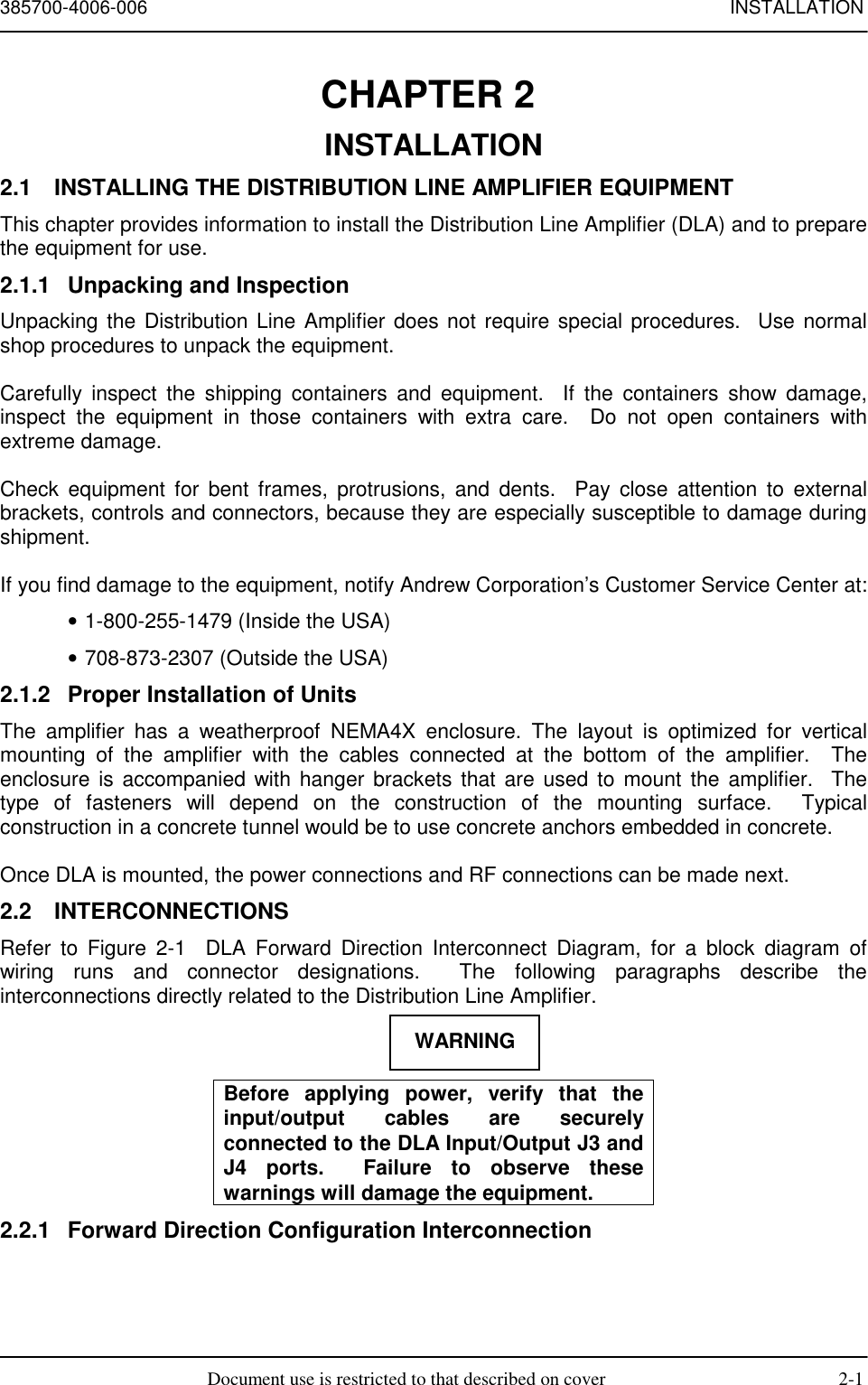 385700-4006-006 INSTALLATIONDocument use is restricted to that described on cover 2-1CHAPTER 2 INSTALLATION2.1  INSTALLING THE DISTRIBUTION LINE AMPLIFIER EQUIPMENTThis chapter provides information to install the Distribution Line Amplifier (DLA) and to preparethe equipment for use.2.1.1  Unpacking and InspectionUnpacking the Distribution Line Amplifier does not require special procedures.  Use normalshop procedures to unpack the equipment.Carefully inspect the shipping containers and equipment.  If the containers show damage,inspect the equipment in those containers with extra care.  Do not open containers withextreme damage.Check equipment for bent frames, protrusions, and dents.  Pay close attention to externalbrackets, controls and connectors, because they are especially susceptible to damage duringshipment.If you find damage to the equipment, notify Andrew Corporation’s Customer Service Center at:• 1-800-255-1479 (Inside the USA)• 708-873-2307 (Outside the USA)2.1.2  Proper Installation of UnitsThe amplifier has a weatherproof NEMA4X enclosure. The layout is optimized for verticalmounting of the amplifier with the cables connected at the bottom of the amplifier.  Theenclosure is accompanied with hanger brackets that are used to mount the amplifier.  Thetype of fasteners will depend on the construction of the mounting surface.  Typicalconstruction in a concrete tunnel would be to use concrete anchors embedded in concrete.Once DLA is mounted, the power connections and RF connections can be made next.2.2 INTERCONNECTIONSRefer to Figure 2-1  DLA Forward Direction Interconnect Diagram, for a block diagram ofwiring runs and connector designations.  The following paragraphs describe theinterconnections directly related to the Distribution Line Amplifier.Before applying power, verify that theinput/output cables are securelyconnected to the DLA Input/Output J3 andJ4 ports.  Failure to observe thesewarnings will damage the equipment.2.2.1  Forward Direction Configuration InterconnectionWARNING