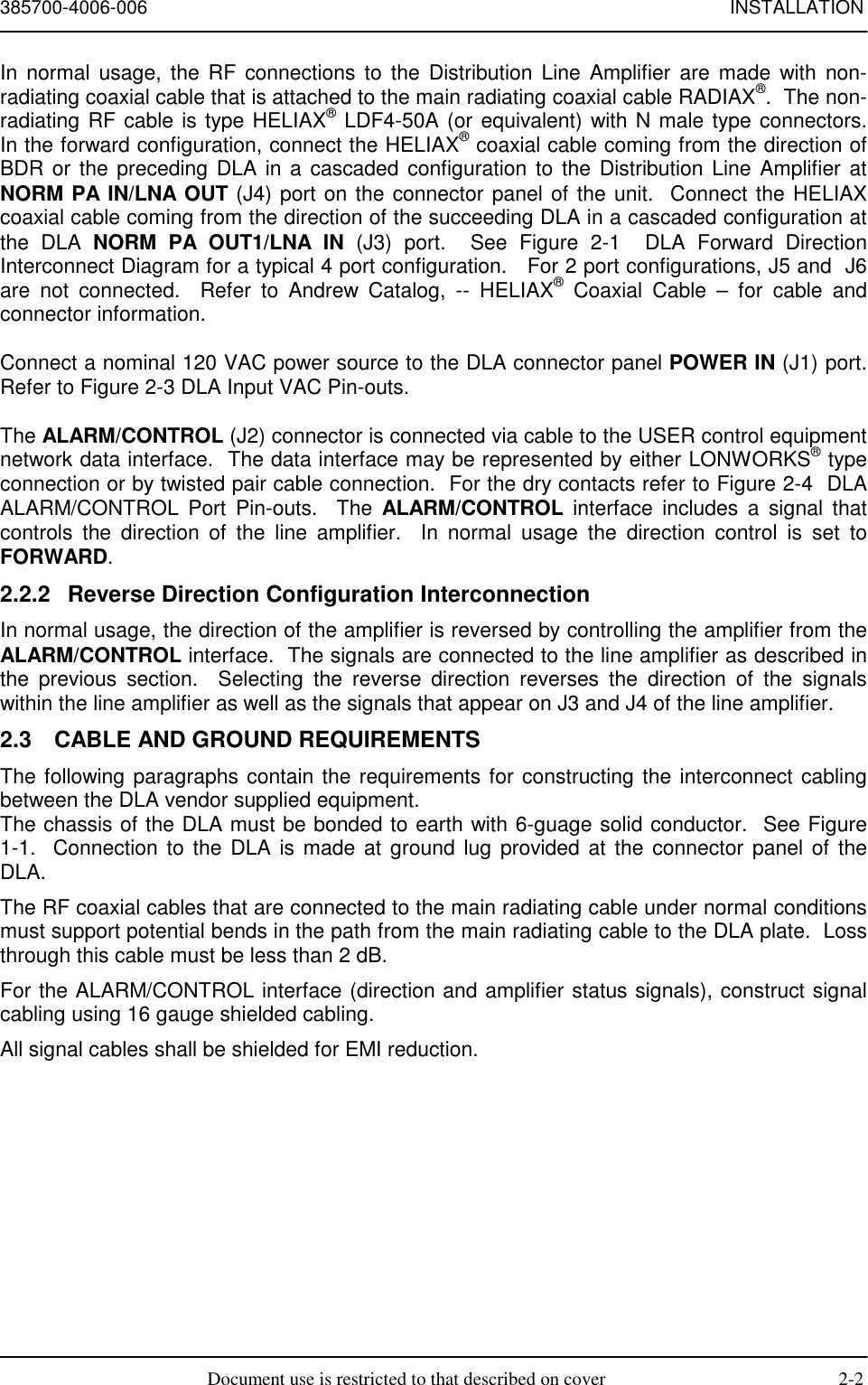 385700-4006-006 INSTALLATIONDocument use is restricted to that described on cover 2-2In normal usage, the RF connections to the Distribution Line Amplifier are made with non-radiating coaxial cable that is attached to the main radiating coaxial cable RADIAX®.  The non-radiating RF cable is type HELIAX® LDF4-50A (or equivalent) with N male type connectors.In the forward configuration, connect the HELIAX® coaxial cable coming from the direction ofBDR or the preceding DLA in a cascaded configuration to the Distribution Line Amplifier atNORM PA IN/LNA OUT (J4) port on the connector panel of the unit.  Connect the HELIAXcoaxial cable coming from the direction of the succeeding DLA in a cascaded configuration atthe DLA NORM PA OUT1/LNA IN (J3) port.  See Figure 2-1  DLA Forward DirectionInterconnect Diagram for a typical 4 port configuration.   For 2 port configurations, J5 and  J6are not connected.  Refer to Andrew Catalog, -- HELIAX® Coaxial Cable – for cable andconnector information.Connect a nominal 120 VAC power source to the DLA connector panel POWER IN (J1) port.Refer to Figure 2-3 DLA Input VAC Pin-outs.The ALARM/CONTROL (J2) connector is connected via cable to the USER control equipmentnetwork data interface.  The data interface may be represented by either LONWORKS® typeconnection or by twisted pair cable connection.  For the dry contacts refer to Figure 2-4  DLAALARM/CONTROL Port Pin-outs.  The ALARM/CONTROL interface includes a signal thatcontrols the direction of the line amplifier.  In normal usage the direction control is set toFORWARD.2.2.2  Reverse Direction Configuration InterconnectionIn normal usage, the direction of the amplifier is reversed by controlling the amplifier from theALARM/CONTROL interface.  The signals are connected to the line amplifier as described inthe previous section.  Selecting the reverse direction reverses the direction of the signalswithin the line amplifier as well as the signals that appear on J3 and J4 of the line amplifier.2.3  CABLE AND GROUND REQUIREMENTSThe following paragraphs contain the requirements for constructing the interconnect cablingbetween the DLA vendor supplied equipment.The chassis of the DLA must be bonded to earth with 6-guage solid conductor.  See Figure1-1.  Connection to the DLA is made at ground lug provided at the connector panel of theDLA.The RF coaxial cables that are connected to the main radiating cable under normal conditionsmust support potential bends in the path from the main radiating cable to the DLA plate.  Lossthrough this cable must be less than 2 dB.For the ALARM/CONTROL interface (direction and amplifier status signals), construct signalcabling using 16 gauge shielded cabling.All signal cables shall be shielded for EMI reduction.