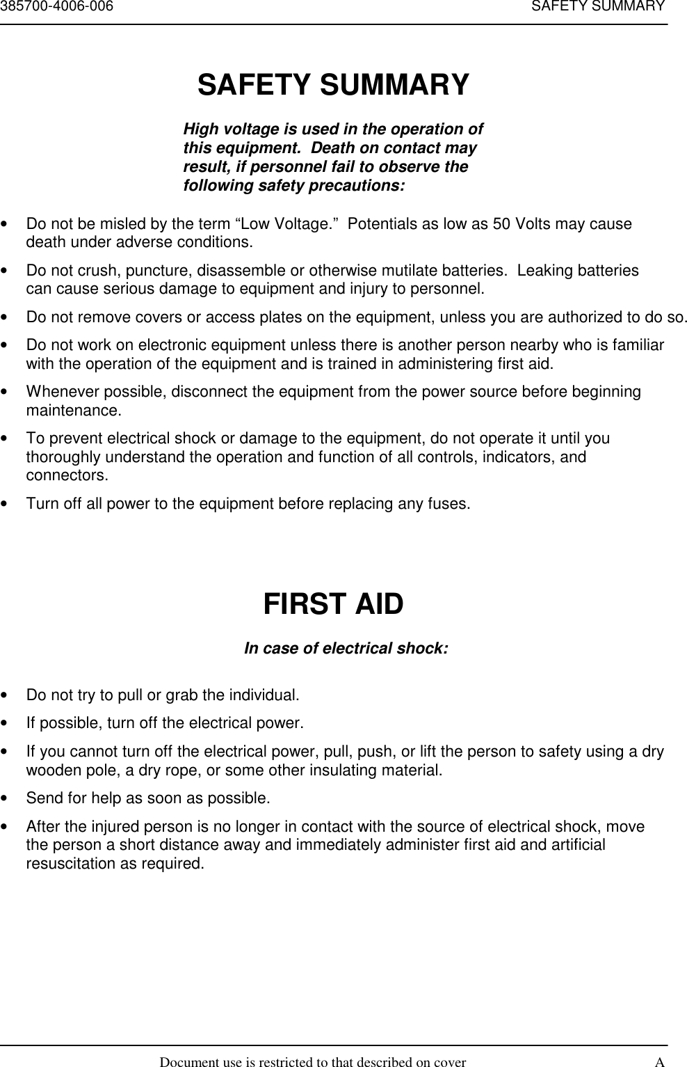 385700-4006-006 SAFETY SUMMARYDocument use is restricted to that described on cover ASAFETY SUMMARYHigh voltage is used in the operation ofthis equipment.  Death on contact mayresult, if personnel fail to observe thefollowing safety precautions:•  Do not be misled by the term “Low Voltage.”  Potentials as low as 50 Volts may causedeath under adverse conditions.•  Do not crush, puncture, disassemble or otherwise mutilate batteries.  Leaking batteriescan cause serious damage to equipment and injury to personnel.•  Do not remove covers or access plates on the equipment, unless you are authorized to do so.•  Do not work on electronic equipment unless there is another person nearby who is familiarwith the operation of the equipment and is trained in administering first aid.•  Whenever possible, disconnect the equipment from the power source before beginningmaintenance.•  To prevent electrical shock or damage to the equipment, do not operate it until youthoroughly understand the operation and function of all controls, indicators, andconnectors.•  Turn off all power to the equipment before replacing any fuses.FIRST AIDIn case of electrical shock:•  Do not try to pull or grab the individual.•  If possible, turn off the electrical power.•  If you cannot turn off the electrical power, pull, push, or lift the person to safety using a drywooden pole, a dry rope, or some other insulating material.•  Send for help as soon as possible.•  After the injured person is no longer in contact with the source of electrical shock, movethe person a short distance away and immediately administer first aid and artificialresuscitation as required.