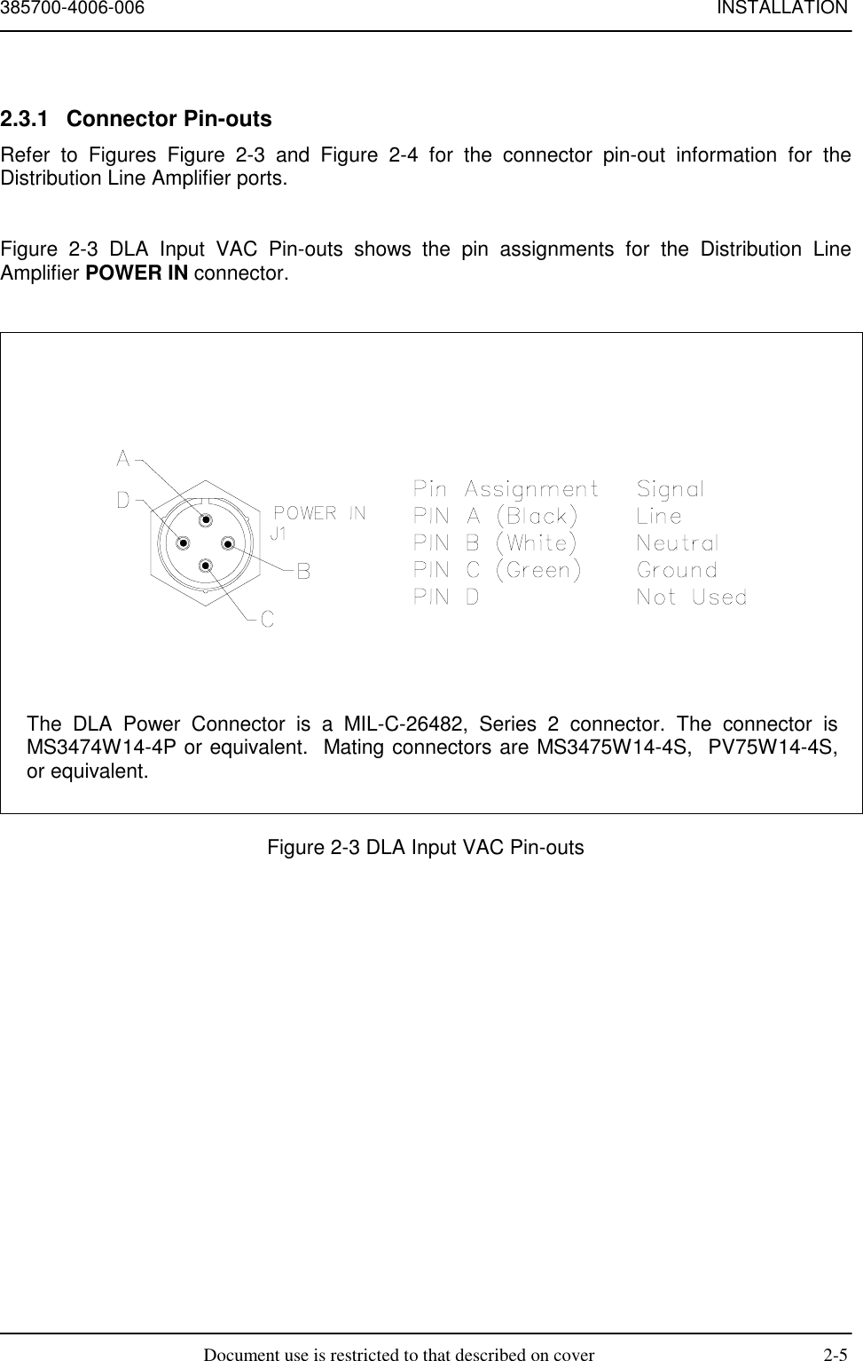 385700-4006-006 INSTALLATIONDocument use is restricted to that described on cover 2-52.3.1 Connector Pin-outsRefer to Figures Figure 2-3 and Figure 2-4 for the connector pin-out information for theDistribution Line Amplifier ports.Figure 2-3 DLA Input VAC Pin-outs shows the pin assignments for the Distribution LineAmplifier POWER IN connector.Figure 2-3 DLA Input VAC Pin-outsThe DLA Power Connector is a MIL-C-26482, Series 2 connector. The connector isMS3474W14-4P or equivalent.  Mating connectors are MS3475W14-4S,  PV75W14-4S,or equivalent.