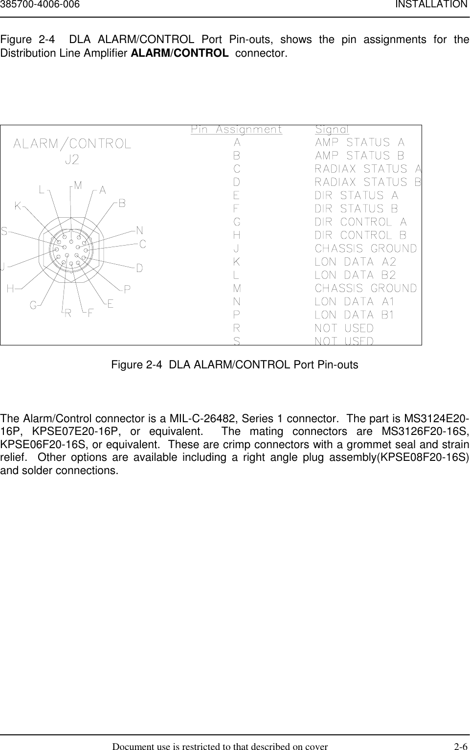 385700-4006-006 INSTALLATIONDocument use is restricted to that described on cover 2-6Figure 2-4  DLA ALARM/CONTROL Port Pin-outs, shows the pin assignments for theDistribution Line Amplifier ALARM/CONTROL  connector.Figure 2-4  DLA ALARM/CONTROL Port Pin-outsThe Alarm/Control connector is a MIL-C-26482, Series 1 connector.  The part is MS3124E20-16P, KPSE07E20-16P, or equivalent.  The mating connectors are MS3126F20-16S,KPSE06F20-16S, or equivalent.  These are crimp connectors with a grommet seal and strainrelief.  Other options are available including a right angle plug assembly(KPSE08F20-16S)and solder connections.