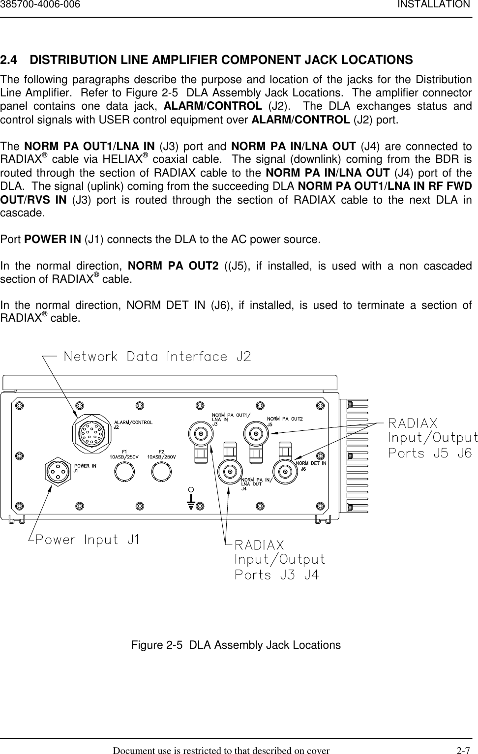 385700-4006-006 INSTALLATIONDocument use is restricted to that described on cover 2-72.4  DISTRIBUTION LINE AMPLIFIER COMPONENT JACK LOCATIONSThe following paragraphs describe the purpose and location of the jacks for the DistributionLine Amplifier.  Refer to Figure 2-5  DLA Assembly Jack Locations.  The amplifier connectorpanel contains one data jack, ALARM/CONTROL (J2).  The DLA exchanges status andcontrol signals with USER control equipment over ALARM/CONTROL (J2) port.The NORM PA OUT1/LNA IN (J3) port and NORM PA IN/LNA OUT (J4) are connected toRADIAX® cable via HELIAX® coaxial cable.  The signal (downlink) coming from the BDR isrouted through the section of RADIAX cable to the NORM PA IN/LNA OUT (J4) port of theDLA.  The signal (uplink) coming from the succeeding DLA NORM PA OUT1/LNA IN RF FWDOUT/RVS IN (J3) port is routed through the section of RADIAX cable to the next DLA incascade.Port POWER IN (J1) connects the DLA to the AC power source.In the normal direction, NORM PA OUT2 ((J5), if installed, is used with a non cascadedsection of RADIAX® cable.In the normal direction, NORM DET IN (J6), if installed, is used to terminate a section ofRADIAX® cable.Figure 2-5  DLA Assembly Jack Locations