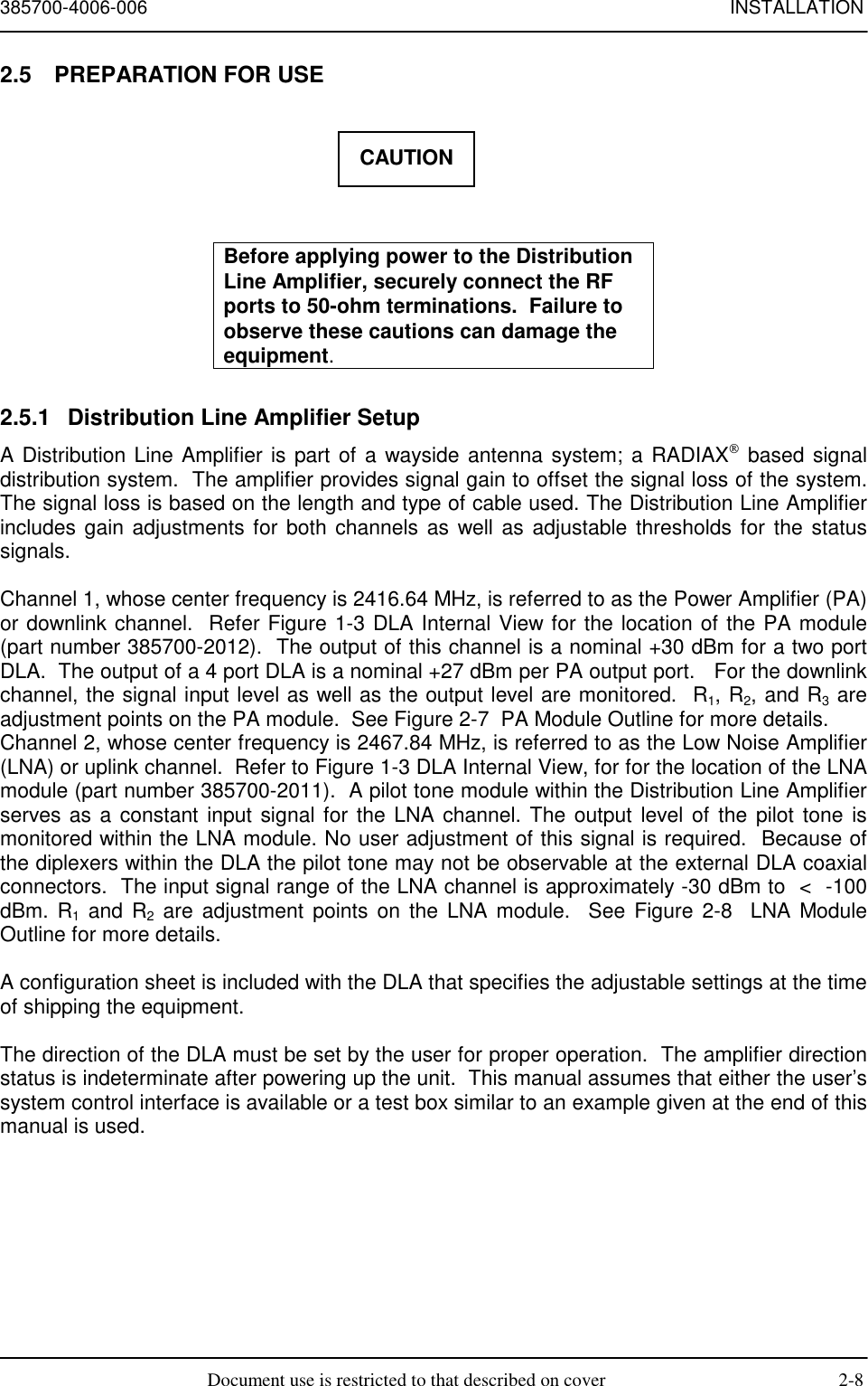 385700-4006-006 INSTALLATIONDocument use is restricted to that described on cover 2-82.5  PREPARATION FOR USEBefore applying power to the DistributionLine Amplifier, securely connect the RFports to 50-ohm terminations.  Failure toobserve these cautions can damage theequipment.2.5.1  Distribution Line Amplifier SetupA Distribution Line Amplifier is part of a wayside antenna system; a RADIAX based signaldistribution system.  The amplifier provides signal gain to offset the signal loss of the system.The signal loss is based on the length and type of cable used. The Distribution Line Amplifierincludes gain adjustments for both channels as well as adjustable thresholds for the statussignals.Channel 1, whose center frequency is 2416.64 MHz, is referred to as the Power Amplifier (PA)or downlink channel.  Refer Figure 1-3 DLA Internal View for the location of the PA module(part number 385700-2012).  The output of this channel is a nominal +30 dBm for a two portDLA.  The output of a 4 port DLA is a nominal +27 dBm per PA output port.   For the downlinkchannel, the signal input level as well as the output level are monitored.  R1, R2, and R3 areadjustment points on the PA module.  See Figure 2-7  PA Module Outline for more details.Channel 2, whose center frequency is 2467.84 MHz, is referred to as the Low Noise Amplifier(LNA) or uplink channel.  Refer to Figure 1-3 DLA Internal View, for for the location of the LNAmodule (part number 385700-2011).  A pilot tone module within the Distribution Line Amplifierserves as a constant input signal for the LNA channel. The output level of the pilot tone ismonitored within the LNA module. No user adjustment of this signal is required.  Because ofthe diplexers within the DLA the pilot tone may not be observable at the external DLA coaxialconnectors.  The input signal range of the LNA channel is approximately -30 dBm to  &lt;  -100dBm. R1 and R2 are adjustment points on the LNA module.  See Figure 2-8  LNA ModuleOutline for more details.A configuration sheet is included with the DLA that specifies the adjustable settings at the timeof shipping the equipment.The direction of the DLA must be set by the user for proper operation.  The amplifier directionstatus is indeterminate after powering up the unit.  This manual assumes that either the user’ssystem control interface is available or a test box similar to an example given at the end of thismanual is used.CAUTION