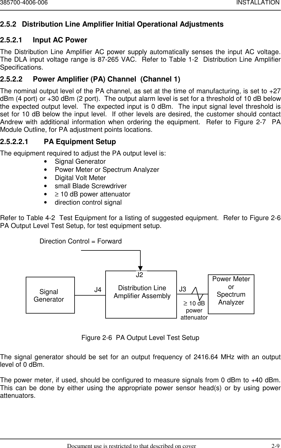 385700-4006-006 INSTALLATIONDocument use is restricted to that described on cover 2-92.5.2  Distribution Line Amplifier Initial Operational Adjustments2.5.2.1  Input AC PowerThe Distribution Line Amplifier AC power supply automatically senses the input AC voltage.The DLA input voltage range is 87-265 VAC.  Refer to Table 1-2  Distribution Line AmplifierSpecifications.2.5.2.2  Power Amplifier (PA) Channel  (Channel 1)The nominal output level of the PA channel, as set at the time of manufacturing, is set to +27dBm (4 port) or +30 dBm (2 port).  The output alarm level is set for a threshold of 10 dB belowthe expected output level.  The expected input is 0 dBm.  The input signal level threshold isset for 10 dB below the input level.  If other levels are desired, the customer should contactAndrew with additional information when ordering the equipment.  Refer to Figure 2-7  PAModule Outline, for PA adjustment points locations.2.5.2.2.1  PA Equipment SetupThe equipment required to adjust the PA output level is:• Signal Generator•  Power Meter or Spectrum Analyzer•  Digital Volt Meter•  small Blade Screwdriver• ≥ 10 dB power attenuator•  direction control signalRefer to Table 4-2  Test Equipment for a listing of suggested equipment.  Refer to Figure 2-6PA Output Level Test Setup, for test equipment setup.Figure 2-6  PA Output Level Test SetupThe signal generator should be set for an output frequency of 2416.64 MHz with an outputlevel of 0 dBm.The power meter, if used, should be configured to measure signals from 0 dBm to +40 dBm.This can be done by either using the appropriate power sensor head(s) or by using powerattenuators.≥ 10 dBpowerattenuatorSignalGeneratorDistribution LineAmplifier AssemblyJ4 J3Power MeterorSpectrumAnalyzerJ2Direction Control = Forward