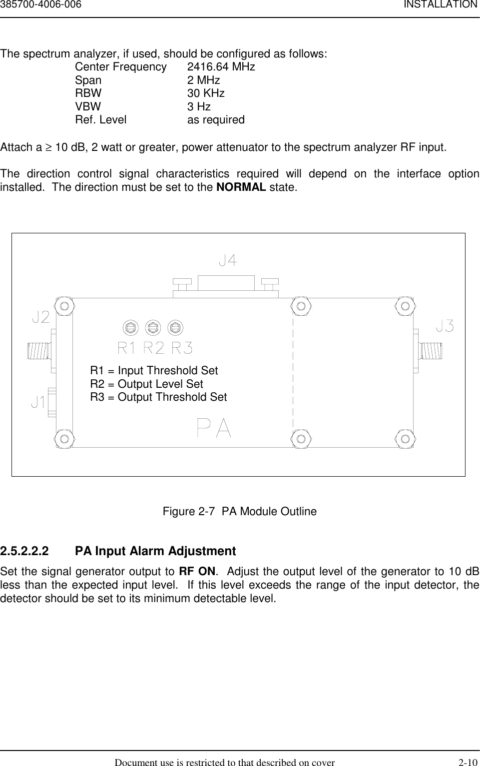 385700-4006-006 INSTALLATIONDocument use is restricted to that described on cover 2-10The spectrum analyzer, if used, should be configured as follows:Center Frequency 2416.64 MHzSpan 2 MHzRBW 30 KHzVBW 3 HzRef. Level as requiredAttach a ≥ 10 dB, 2 watt or greater, power attenuator to the spectrum analyzer RF input.The direction control signal characteristics required will depend on the interface optioninstalled.  The direction must be set to the NORMAL state.Figure 2-7  PA Module Outline2.5.2.2.2  PA Input Alarm AdjustmentSet the signal generator output to RF ON.  Adjust the output level of the generator to 10 dBless than the expected input level.  If this level exceeds the range of the input detector, thedetector should be set to its minimum detectable level.R1 = Input Threshold SetR2 = Output Level SetR3 = Output Threshold Set