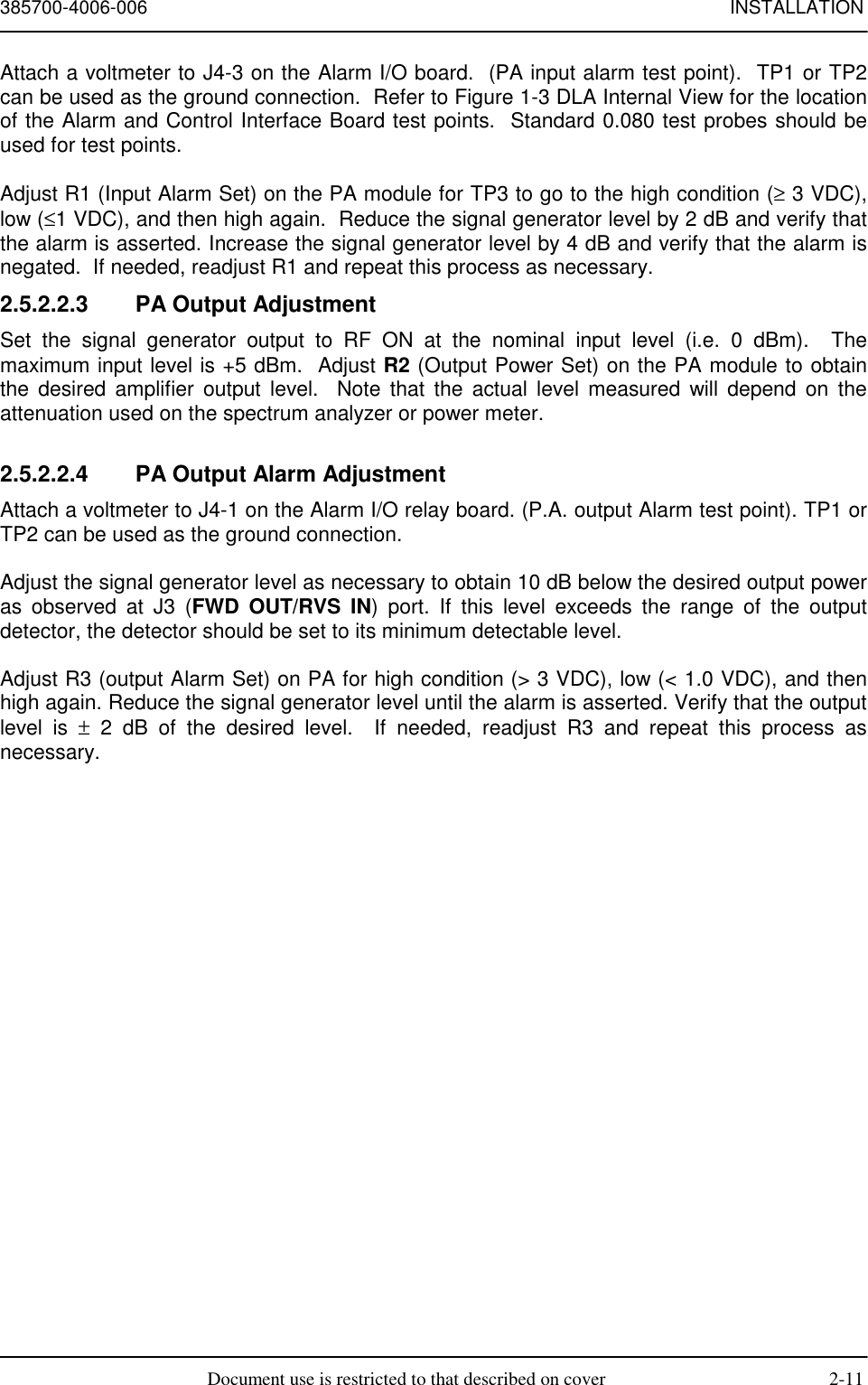 385700-4006-006 INSTALLATIONDocument use is restricted to that described on cover 2-11Attach a voltmeter to J4-3 on the Alarm I/O board.  (PA input alarm test point).  TP1 or TP2can be used as the ground connection.  Refer to Figure 1-3 DLA Internal View for the locationof the Alarm and Control Interface Board test points.  Standard 0.080 test probes should beused for test points.Adjust R1 (Input Alarm Set) on the PA module for TP3 to go to the high condition (≥ 3 VDC),low (≤1 VDC), and then high again.  Reduce the signal generator level by 2 dB and verify thatthe alarm is asserted. Increase the signal generator level by 4 dB and verify that the alarm isnegated.  If needed, readjust R1 and repeat this process as necessary.2.5.2.2.3  PA Output AdjustmentSet the signal generator output to RF ON at the nominal input level (i.e. 0 dBm).  Themaximum input level is +5 dBm.  Adjust R2 (Output Power Set) on the PA module to obtainthe desired amplifier output level.  Note that the actual level measured will depend on theattenuation used on the spectrum analyzer or power meter.2.5.2.2.4  PA Output Alarm AdjustmentAttach a voltmeter to J4-1 on the Alarm I/O relay board. (P.A. output Alarm test point). TP1 orTP2 can be used as the ground connection.Adjust the signal generator level as necessary to obtain 10 dB below the desired output poweras observed at J3 (FWD OUT/RVS IN) port. If this level exceeds the range of the outputdetector, the detector should be set to its minimum detectable level.Adjust R3 (output Alarm Set) on PA for high condition (&gt; 3 VDC), low (&lt; 1.0 VDC), and thenhigh again. Reduce the signal generator level until the alarm is asserted. Verify that the outputlevel is ± 2 dB of the desired level.  If needed, readjust R3 and repeat this process asnecessary.