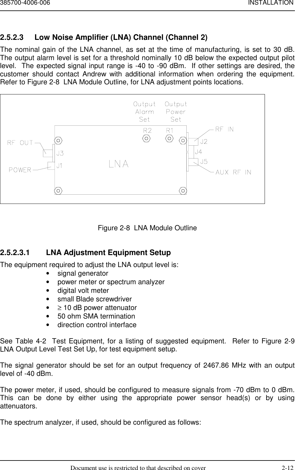 385700-4006-006 INSTALLATIONDocument use is restricted to that described on cover 2-122.5.2.3  Low Noise Amplifier (LNA) Channel (Channel 2)The nominal gain of the LNA channel, as set at the time of manufacturing, is set to 30 dB.The output alarm level is set for a threshold nominally 10 dB below the expected output pilotlevel.  The expected signal input range is -40 to -90 dBm.  If other settings are desired, thecustomer should contact Andrew with additional information when ordering the equipment.Refer to Figure 2-8  LNA Module Outline, for LNA adjustment points locations.Figure 2-8  LNA Module Outline2.5.2.3.1  LNA Adjustment Equipment SetupThe equipment required to adjust the LNA output level is:• signal generator•  power meter or spectrum analyzer•  digital volt meter•  small Blade screwdriver• ≥ 10 dB power attenuator•  50 ohm SMA termination•  direction control interfaceSee Table 4-2  Test Equipment, for a listing of suggested equipment.  Refer to Figure 2-9LNA Output Level Test Set Up, for test equipment setup.The signal generator should be set for an output frequency of 2467.86 MHz with an outputlevel of -40 dBm.The power meter, if used, should be configured to measure signals from -70 dBm to 0 dBm.This can be done by either using the appropriate power sensor head(s) or by usingattenuators.The spectrum analyzer, if used, should be configured as follows: