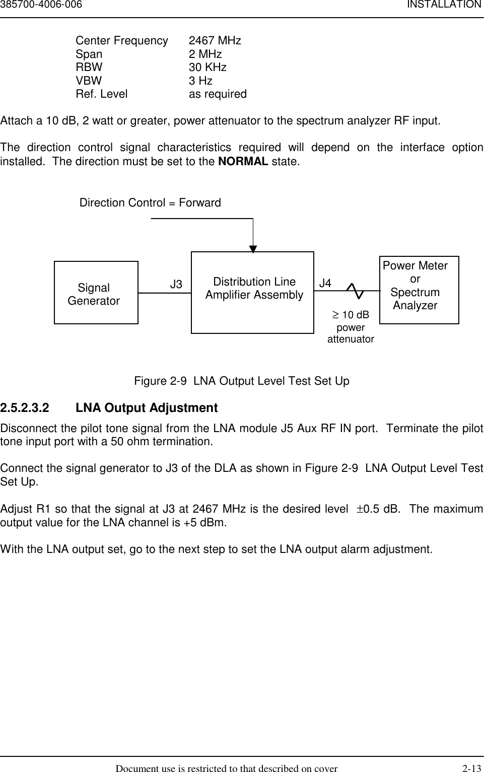 385700-4006-006 INSTALLATIONDocument use is restricted to that described on cover 2-13Center Frequency 2467 MHzSpan 2 MHzRBW 30 KHzVBW 3 HzRef. Level as requiredAttach a 10 dB, 2 watt or greater, power attenuator to the spectrum analyzer RF input.The direction control signal characteristics required will depend on the interface optioninstalled.  The direction must be set to the NORMAL state.Figure 2-9  LNA Output Level Test Set Up2.5.2.3.2  LNA Output AdjustmentDisconnect the pilot tone signal from the LNA module J5 Aux RF IN port.  Terminate the pilottone input port with a 50 ohm termination.Connect the signal generator to J3 of the DLA as shown in Figure 2-9  LNA Output Level TestSet Up.Adjust R1 so that the signal at J3 at 2467 MHz is the desired level  ±0.5 dB.  The maximumoutput value for the LNA channel is +5 dBm.With the LNA output set, go to the next step to set the LNA output alarm adjustment.SignalGeneratorDistribution LineAmplifier AssemblyJ3 J4Power MeterorSpectrumAnalyzer≥ 10 dBpowerattenuatorDirection Control = Forward