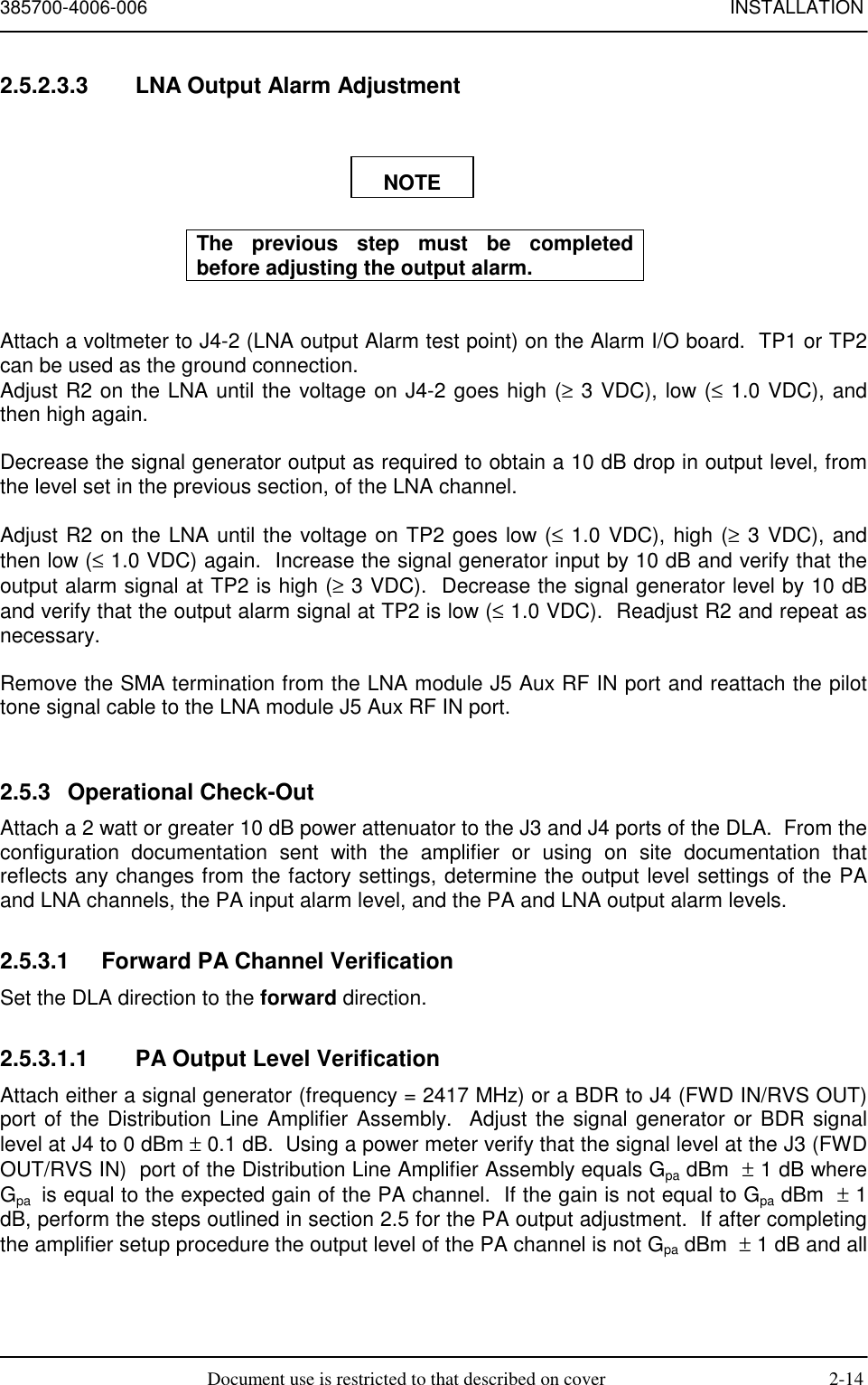 385700-4006-006 INSTALLATIONDocument use is restricted to that described on cover 2-142.5.2.3.3  LNA Output Alarm AdjustmentThe previous step must be completedbefore adjusting the output alarm.Attach a voltmeter to J4-2 (LNA output Alarm test point) on the Alarm I/O board.  TP1 or TP2can be used as the ground connection.Adjust R2 on the LNA until the voltage on J4-2 goes high (≥ 3 VDC), low (≤ 1.0 VDC), andthen high again.Decrease the signal generator output as required to obtain a 10 dB drop in output level, fromthe level set in the previous section, of the LNA channel.Adjust R2 on the LNA until the voltage on TP2 goes low (≤ 1.0 VDC), high (≥ 3 VDC), andthen low (≤ 1.0 VDC) again.  Increase the signal generator input by 10 dB and verify that theoutput alarm signal at TP2 is high (≥ 3 VDC).  Decrease the signal generator level by 10 dBand verify that the output alarm signal at TP2 is low (≤ 1.0 VDC).  Readjust R2 and repeat asnecessary.Remove the SMA termination from the LNA module J5 Aux RF IN port and reattach the pilottone signal cable to the LNA module J5 Aux RF IN port.2.5.3 Operational Check-OutAttach a 2 watt or greater 10 dB power attenuator to the J3 and J4 ports of the DLA.  From theconfiguration documentation sent with the amplifier or using on site documentation thatreflects any changes from the factory settings, determine the output level settings of the PAand LNA channels, the PA input alarm level, and the PA and LNA output alarm levels.2.5.3.1  Forward PA Channel VerificationSet the DLA direction to the forward direction.2.5.3.1.1  PA Output Level VerificationAttach either a signal generator (frequency = 2417 MHz) or a BDR to J4 (FWD IN/RVS OUT)port of the Distribution Line Amplifier Assembly.  Adjust the signal generator or BDR signallevel at J4 to 0 dBm ± 0.1 dB.  Using a power meter verify that the signal level at the J3 (FWDOUT/RVS IN)  port of the Distribution Line Amplifier Assembly equals Gpa dBm  ± 1 dB whereGpa  is equal to the expected gain of the PA channel.  If the gain is not equal to Gpa dBm  ± 1dB, perform the steps outlined in section 2.5 for the PA output adjustment.  If after completingthe amplifier setup procedure the output level of the PA channel is not Gpa dBm  ± 1 dB and allNOTE