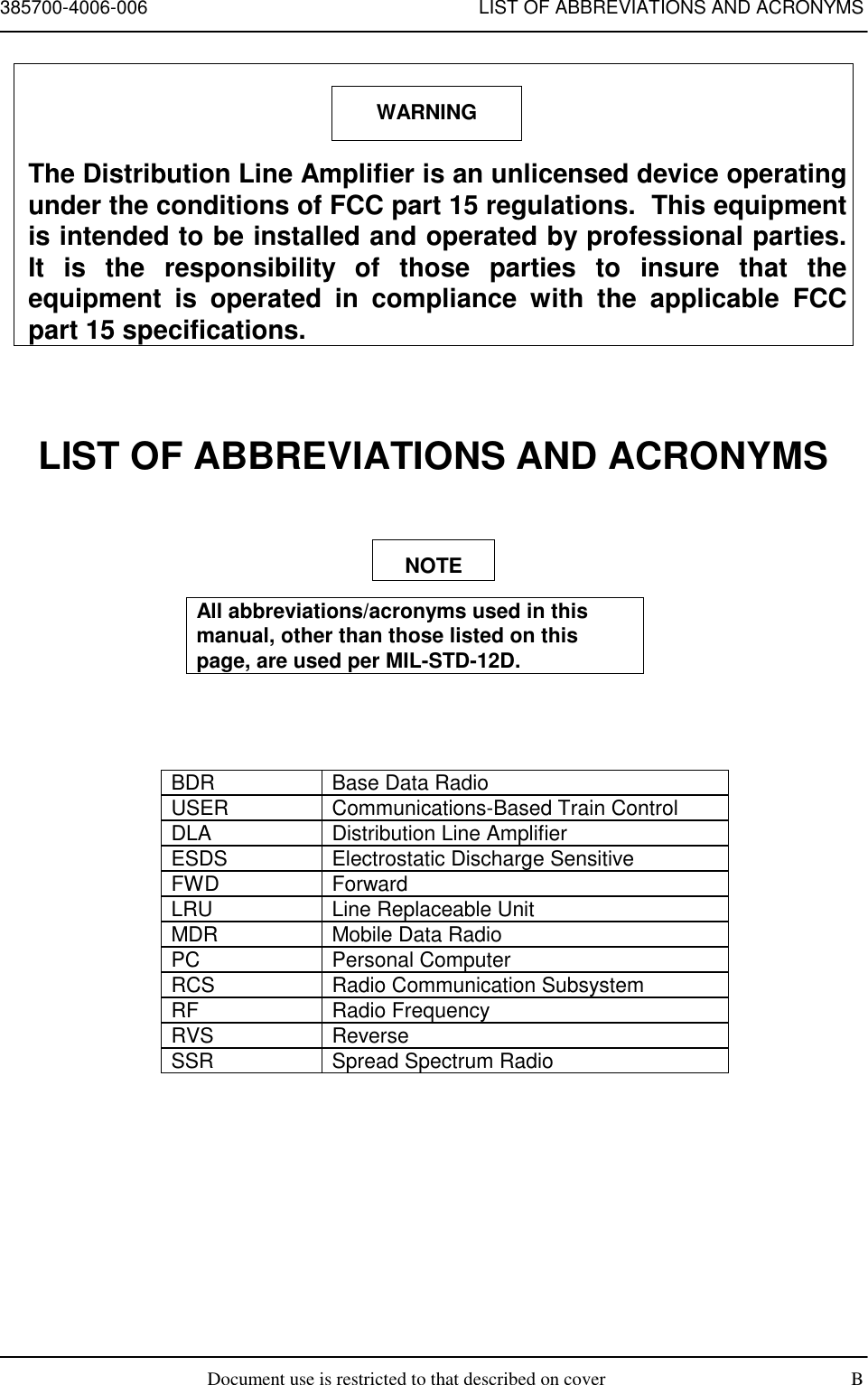 385700-4006-006 LIST OF ABBREVIATIONS AND ACRONYMSDocument use is restricted to that described on cover BThe Distribution Line Amplifier is an unlicensed device operatingunder the conditions of FCC part 15 regulations.  This equipmentis intended to be installed and operated by professional parties.It is the responsibility of those parties to insure that theequipment is operated in compliance with the applicable FCCpart 15 specifications.LIST OF ABBREVIATIONS AND ACRONYMSAll abbreviations/acronyms used in thismanual, other than those listed on thispage, are used per MIL-STD-12D.BDR Base Data RadioUSER Communications-Based Train ControlDLA Distribution Line AmplifierESDS Electrostatic Discharge SensitiveFWD ForwardLRU Line Replaceable UnitMDR Mobile Data RadioPC Personal ComputerRCS Radio Communication SubsystemRF Radio FrequencyRVS ReverseSSR Spread Spectrum RadioNOTEWARNING