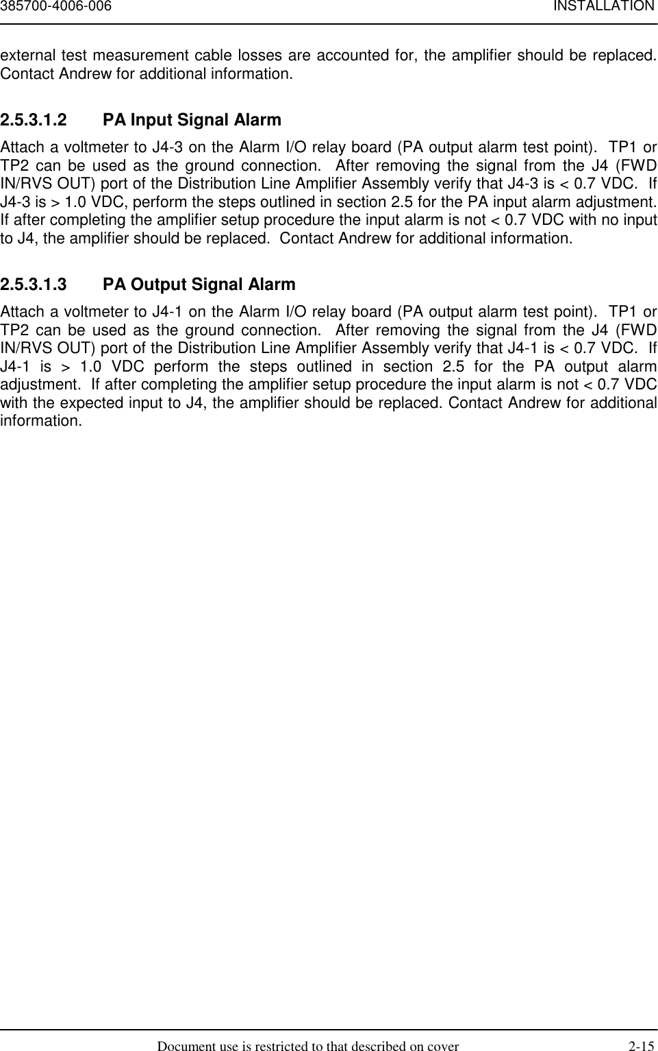 385700-4006-006 INSTALLATIONDocument use is restricted to that described on cover 2-15external test measurement cable losses are accounted for, the amplifier should be replaced.Contact Andrew for additional information.2.5.3.1.2  PA Input Signal AlarmAttach a voltmeter to J4-3 on the Alarm I/O relay board (PA output alarm test point).  TP1 orTP2 can be used as the ground connection.  After removing the signal from the J4 (FWDIN/RVS OUT) port of the Distribution Line Amplifier Assembly verify that J4-3 is &lt; 0.7 VDC.  IfJ4-3 is &gt; 1.0 VDC, perform the steps outlined in section 2.5 for the PA input alarm adjustment.If after completing the amplifier setup procedure the input alarm is not &lt; 0.7 VDC with no inputto J4, the amplifier should be replaced.  Contact Andrew for additional information.2.5.3.1.3  PA Output Signal AlarmAttach a voltmeter to J4-1 on the Alarm I/O relay board (PA output alarm test point).  TP1 orTP2 can be used as the ground connection.  After removing the signal from the J4 (FWDIN/RVS OUT) port of the Distribution Line Amplifier Assembly verify that J4-1 is &lt; 0.7 VDC.  IfJ4-1 is &gt; 1.0 VDC perform the steps outlined in section 2.5 for the PA output alarmadjustment.  If after completing the amplifier setup procedure the input alarm is not &lt; 0.7 VDCwith the expected input to J4, the amplifier should be replaced. Contact Andrew for additionalinformation.