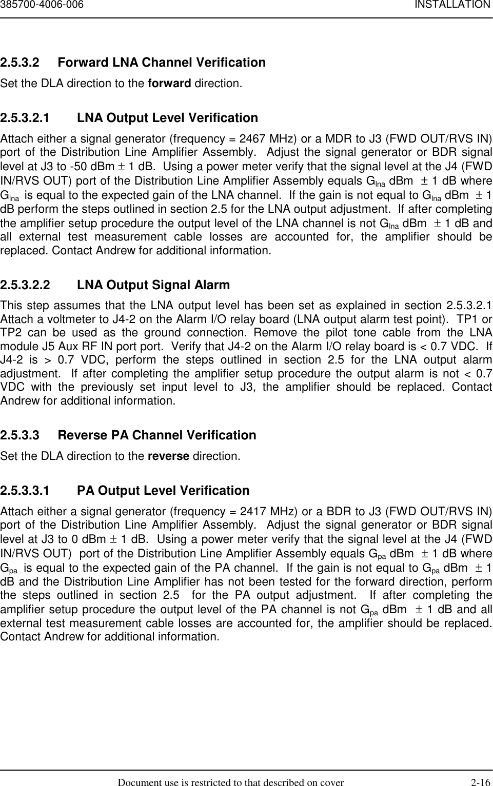 385700-4006-006 INSTALLATIONDocument use is restricted to that described on cover 2-162.5.3.2  Forward LNA Channel VerificationSet the DLA direction to the forward direction.2.5.3.2.1  LNA Output Level VerificationAttach either a signal generator (frequency = 2467 MHz) or a MDR to J3 (FWD OUT/RVS IN)port of the Distribution Line Amplifier Assembly.  Adjust the signal generator or BDR signallevel at J3 to -50 dBm ± 1 dB.  Using a power meter verify that the signal level at the J4 (FWDIN/RVS OUT) port of the Distribution Line Amplifier Assembly equals Glna dBm  ± 1 dB whereGlna  is equal to the expected gain of the LNA channel.  If the gain is not equal to Glna dBm  ± 1dB perform the steps outlined in section 2.5 for the LNA output adjustment.  If after completingthe amplifier setup procedure the output level of the LNA channel is not Glna dBm  ± 1 dB andall external test measurement cable losses are accounted for, the amplifier should bereplaced. Contact Andrew for additional information.2.5.3.2.2  LNA Output Signal AlarmThis step assumes that the LNA output level has been set as explained in section 2.5.3.2.1Attach a voltmeter to J4-2 on the Alarm I/O relay board (LNA output alarm test point).  TP1 orTP2 can be used as the ground connection. Remove the pilot tone cable from the LNAmodule J5 Aux RF IN port port.  Verify that J4-2 on the Alarm I/O relay board is &lt; 0.7 VDC.  IfJ4-2 is &gt; 0.7 VDC, perform the steps outlined in section 2.5 for the LNA output alarmadjustment.  If after completing the amplifier setup procedure the output alarm is not &lt; 0.7VDC with the previously set input level to J3, the amplifier should be replaced. ContactAndrew for additional information.2.5.3.3  Reverse PA Channel VerificationSet the DLA direction to the reverse direction.2.5.3.3.1  PA Output Level VerificationAttach either a signal generator (frequency = 2417 MHz) or a BDR to J3 (FWD OUT/RVS IN)port of the Distribution Line Amplifier Assembly.  Adjust the signal generator or BDR signallevel at J3 to 0 dBm ± 1 dB.  Using a power meter verify that the signal level at the J4 (FWDIN/RVS OUT)  port of the Distribution Line Amplifier Assembly equals Gpa dBm  ± 1 dB whereGpa  is equal to the expected gain of the PA channel.  If the gain is not equal to Gpa dBm  ± 1dB and the Distribution Line Amplifier has not been tested for the forward direction, performthe steps outlined in section 2.5  for the PA output adjustment.  If after completing theamplifier setup procedure the output level of the PA channel is not Gpa dBm  ± 1 dB and allexternal test measurement cable losses are accounted for, the amplifier should be replaced.Contact Andrew for additional information.