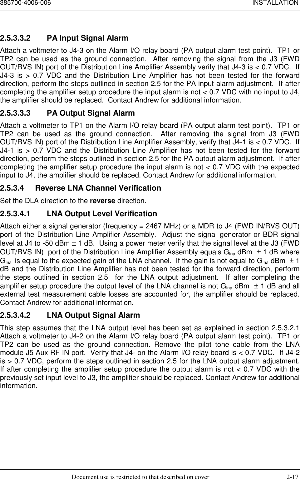 385700-4006-006 INSTALLATIONDocument use is restricted to that described on cover 2-172.5.3.3.2  PA Input Signal AlarmAttach a voltmeter to J4-3 on the Alarm I/O relay board (PA output alarm test point).  TP1 orTP2 can be used as the ground connection.  After removing the signal from the J3 (FWDOUT/RVS IN) port of the Distribution Line Amplifier Assembly verify that J4-3 is &lt; 0.7 VDC.  IfJ4-3 is &gt; 0.7 VDC and the Distribution Line Amplifier has not been tested for the forwarddirection, perform the steps outlined in section 2.5 for the PA input alarm adjustment.  If aftercompleting the amplifier setup procedure the input alarm is not &lt; 0.7 VDC with no input to J4,the amplifier should be replaced.  Contact Andrew for additional information.2.5.3.3.3  PA Output Signal AlarmAttach a voltmeter to TP1 on the Alarm I/O relay board (PA output alarm test point).  TP1 orTP2 can be used as the ground connection.  After removing the signal from J3 (FWDOUT/RVS IN) port of the Distribution Line Amplifier Assembly, verify that J4-1 is &lt; 0.7 VDC.  IfJ4-1 is &gt; 0.7 VDC and the Distribution Line Amplifier has not been tested for the forwarddirection, perform the steps outlined in section 2.5 for the PA output alarm adjustment.  If aftercompleting the amplifier setup procedure the input alarm is not &lt; 0.7 VDC with the expectedinput to J4, the amplifier should be replaced. Contact Andrew for additional information.2.5.3.4  Reverse LNA Channel VerificationSet the DLA direction to the reverse direction.2.5.3.4.1  LNA Output Level VerificationAttach either a signal generator (frequency = 2467 MHz) or a MDR to J4 (FWD IN/RVS OUT)port of the Distribution Line Amplifier Assembly.  Adjust the signal generator or BDR signallevel at J4 to -50 dBm ± 1 dB.  Using a power meter verify that the signal level at the J3 (FWDOUT/RVS IN)  port of the Distribution Line Amplifier Assembly equals Glna dBm  ± 1 dB whereGlna  is equal to the expected gain of the LNA channel.  If the gain is not equal to Glna dBm  ± 1dB and the Distribution Line Amplifier has not been tested for the forward direction, performthe steps outlined in section 2.5  for the LNA output adjustment.  If after completing theamplifier setup procedure the output level of the LNA channel is not Glna dBm  ± 1 dB and allexternal test measurement cable losses are accounted for, the amplifier should be replaced.Contact Andrew for additional information.2.5.3.4.2  LNA Output Signal AlarmThis step assumes that the LNA output level has been set as explained in section 2.5.3.2.1Attach a voltmeter to J4-2 on the Alarm I/O relay board (PA output alarm test point).  TP1 orTP2 can be used as the ground connection. Remove the pilot tone cable from the LNAmodule J5 Aux RF IN port.  Verify that J4- on the Alarm I/O relay board is &lt; 0.7 VDC.  If J4-2is &gt; 0.7 VDC, perform the steps outlined in section 2.5 for the LNA output alarm adjustment.If after completing the amplifier setup procedure the output alarm is not &lt; 0.7 VDC with thepreviously set input level to J3, the amplifier should be replaced. Contact Andrew for additionalinformation.