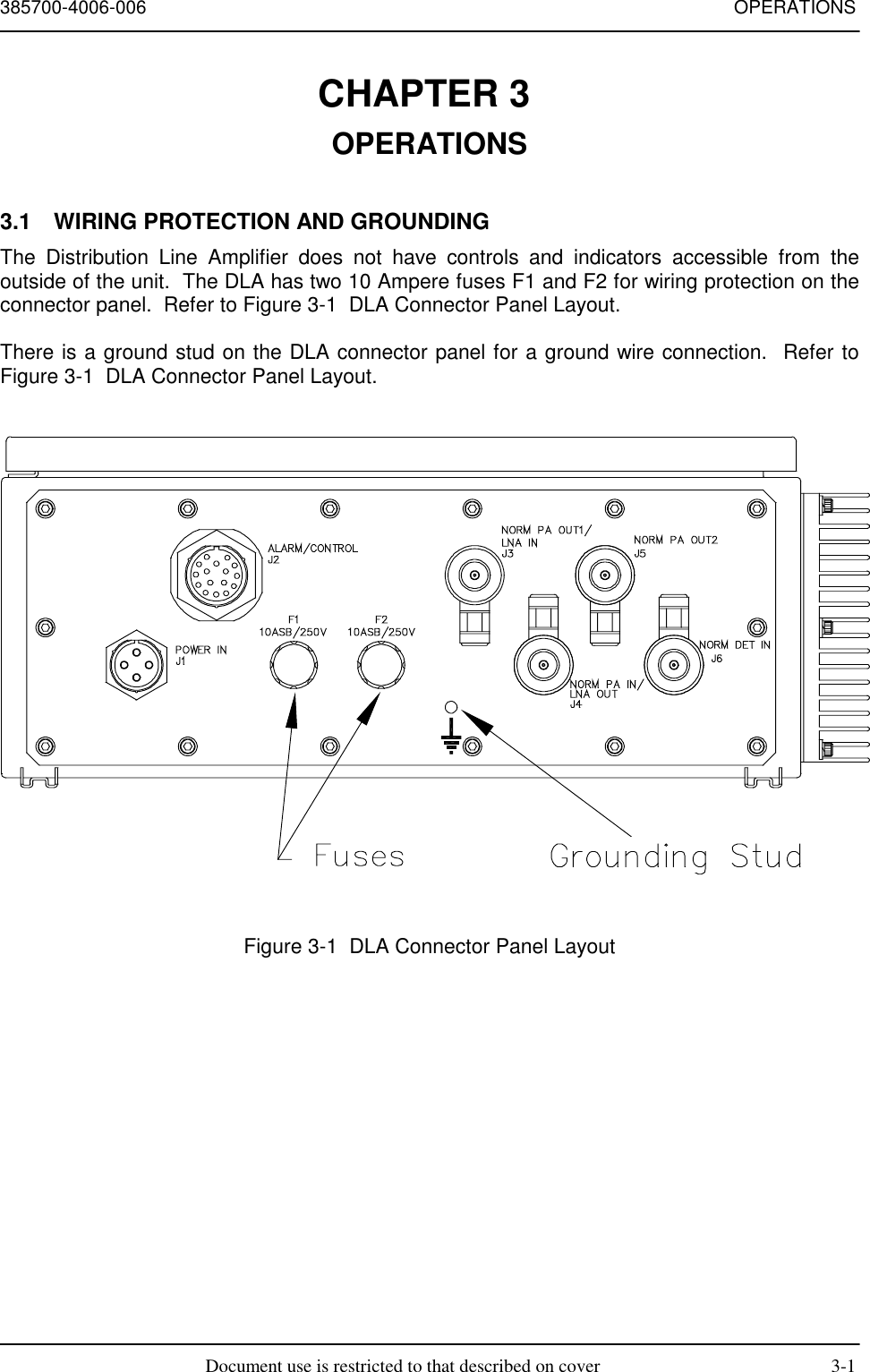 385700-4006-006 OPERATIONSDocument use is restricted to that described on cover 3-1CHAPTER 3 OPERATIONS3.1  WIRING PROTECTION AND GROUNDINGThe Distribution Line Amplifier does not have controls and indicators accessible from theoutside of the unit.  The DLA has two 10 Ampere fuses F1 and F2 for wiring protection on theconnector panel.  Refer to Figure 3-1  DLA Connector Panel Layout.There is a ground stud on the DLA connector panel for a ground wire connection.  Refer toFigure 3-1  DLA Connector Panel Layout.Figure 3-1  DLA Connector Panel Layout