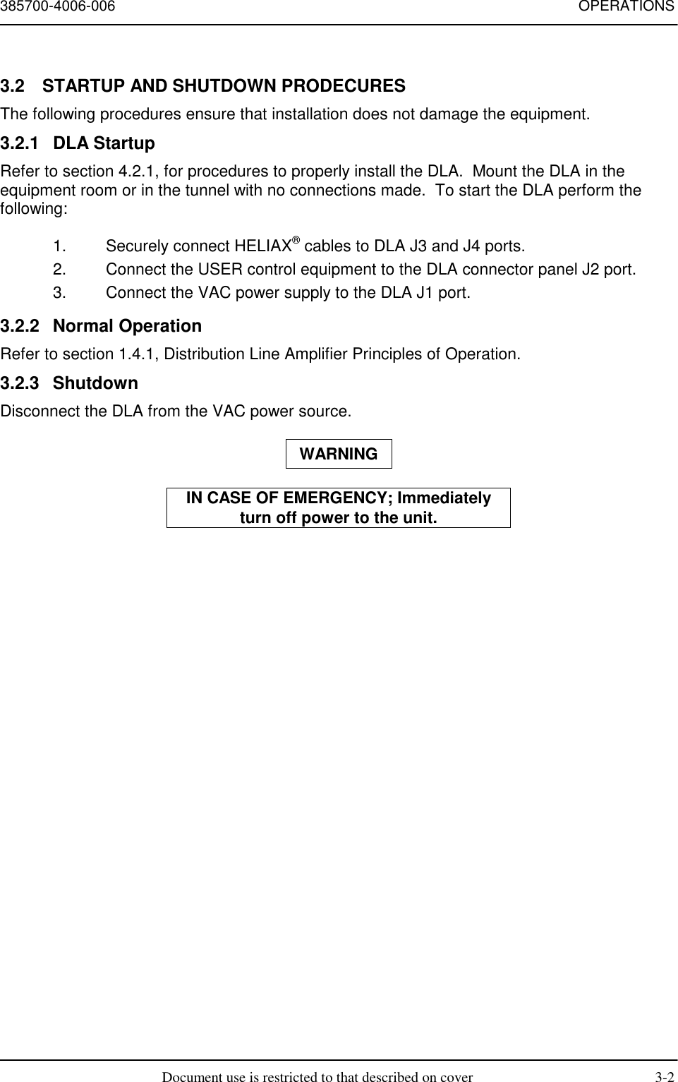 385700-4006-006 OPERATIONSDocument use is restricted to that described on cover 3-23.2  STARTUP AND SHUTDOWN PRODECURESThe following procedures ensure that installation does not damage the equipment.3.2.1 DLA StartupRefer to section 4.2.1, for procedures to properly install the DLA.  Mount the DLA in theequipment room or in the tunnel with no connections made.  To start the DLA perform thefollowing:1.  Securely connect HELIAX® cables to DLA J3 and J4 ports.2.  Connect the USER control equipment to the DLA connector panel J2 port.3.  Connect the VAC power supply to the DLA J1 port.3.2.2 Normal OperationRefer to section 1.4.1, Distribution Line Amplifier Principles of Operation.3.2.3 ShutdownDisconnect the DLA from the VAC power source.WARNINGIN CASE OF EMERGENCY; Immediatelyturn off power to the unit.