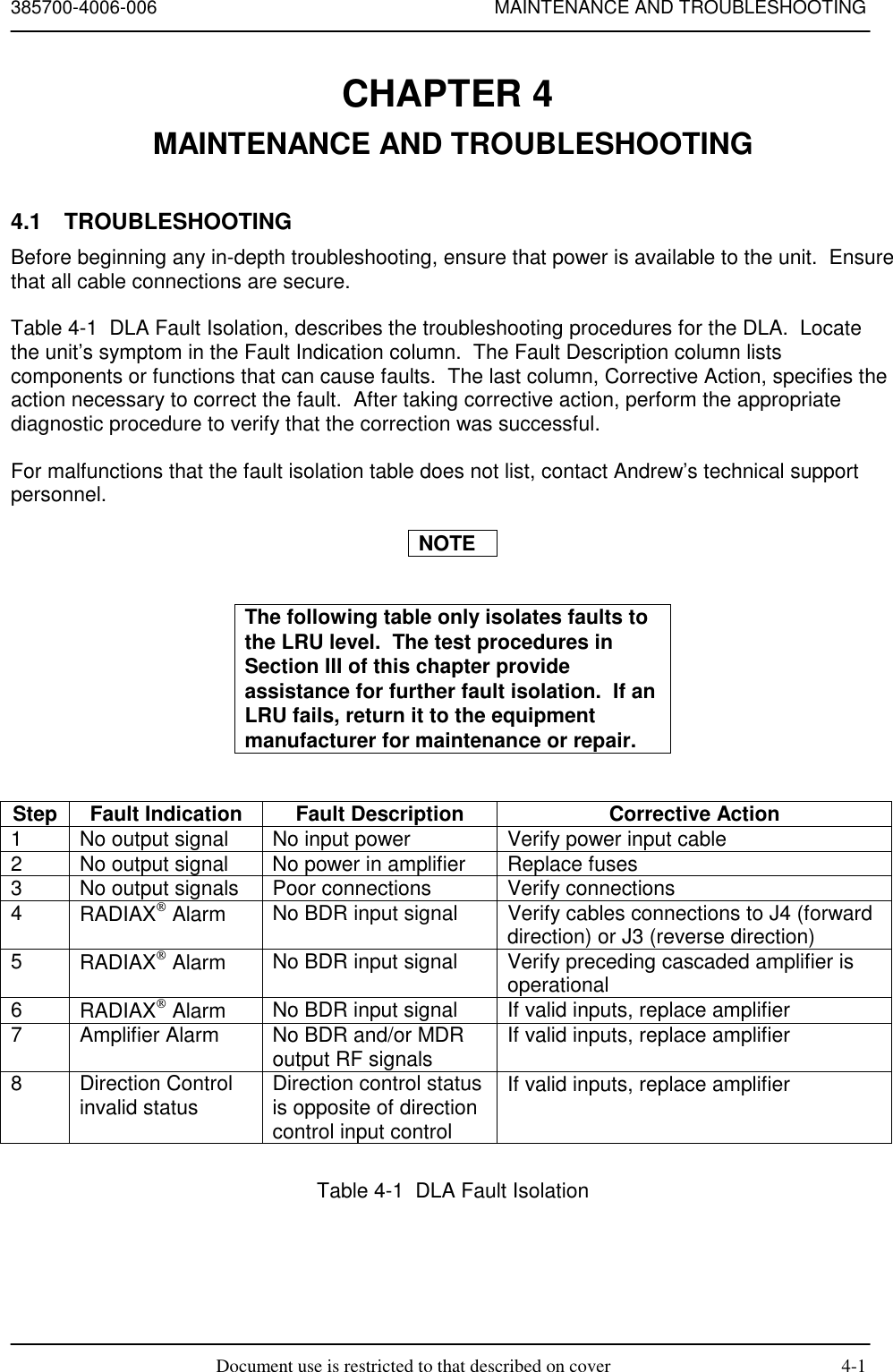 385700-4006-006 MAINTENANCE AND TROUBLESHOOTINGDocument use is restricted to that described on cover 4-1CHAPTER 4 MAINTENANCE AND TROUBLESHOOTING4.1 TROUBLESHOOTINGBefore beginning any in-depth troubleshooting, ensure that power is available to the unit.  Ensurethat all cable connections are secure.Table 4-1  DLA Fault Isolation, describes the troubleshooting procedures for the DLA.  Locatethe unit’s symptom in the Fault Indication column.  The Fault Description column listscomponents or functions that can cause faults.  The last column, Corrective Action, specifies theaction necessary to correct the fault.  After taking corrective action, perform the appropriatediagnostic procedure to verify that the correction was successful.For malfunctions that the fault isolation table does not list, contact Andrew’s technical supportpersonnel.NOTEThe following table only isolates faults tothe LRU level.  The test procedures inSection III of this chapter provideassistance for further fault isolation.  If anLRU fails, return it to the equipmentmanufacturer for maintenance or repair.Step Fault Indication Fault Description Corrective Action1 No output signal No input power Verify power input cable2 No output signal No power in amplifier Replace fuses3 No output signals Poor connections Verify connections4RADIAX Alarm No BDR input signal Verify cables connections to J4 (forwarddirection) or J3 (reverse direction)5RADIAX Alarm No BDR input signal Verify preceding cascaded amplifier isoperational6RADIAX Alarm No BDR input signal If valid inputs, replace amplifier7 Amplifier Alarm No BDR and/or MDRoutput RF signals If valid inputs, replace amplifier8 Direction Controlinvalid status Direction control statusis opposite of directioncontrol input controlIf valid inputs, replace amplifierTable 4-1  DLA Fault Isolation