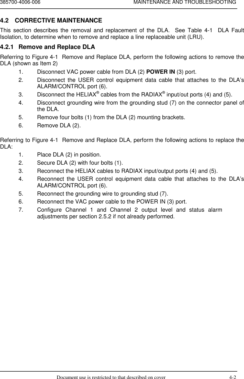 385700-4006-006 MAINTENANCE AND TROUBLESHOOTINGDocument use is restricted to that described on cover 4-24.2 CORRECTIVE MAINTENANCEThis section describes the removal and replacement of the DLA.  See Table 4-1  DLA FaultIsolation, to determine when to remove and replace a line replaceable unit (LRU).4.2.1  Remove and Replace DLAReferring to Figure 4-1  Remove and Replace DLA, perform the following actions to remove theDLA (shown as Item 2)1.  Disconnect VAC power cable from DLA (2) POWER IN (3) port.2.  Disconnect the USER control equipment data cable that attaches to the DLA’sALARM/CONTROL port (6).3.  Disconnect the HELIAX® cables from the RADIAX® input/out ports (4) and (5).4.  Disconnect grounding wire from the grounding stud (7) on the connector panel ofthe DLA.5.  Remove four bolts (1) from the DLA (2) mounting brackets.6.  Remove DLA (2).Referring to Figure 4-1  Remove and Replace DLA, perform the following actions to replace theDLA:1.  Place DLA (2) in position.2.  Secure DLA (2) with four bolts (1).3.  Reconnect the HELIAX cables to RADIAX input/output ports (4) and (5).4.  Reconnect the USER control equipment data cable that attaches to the DLA’sALARM/CONTROL port (6).5.  Reconnect the grounding wire to grounding stud (7).6.  Reconnect the VAC power cable to the POWER IN (3) port.7.  Configure Channel 1 and Channel 2 output level and status alarmadjustments per section 2.5.2 if not already performed.