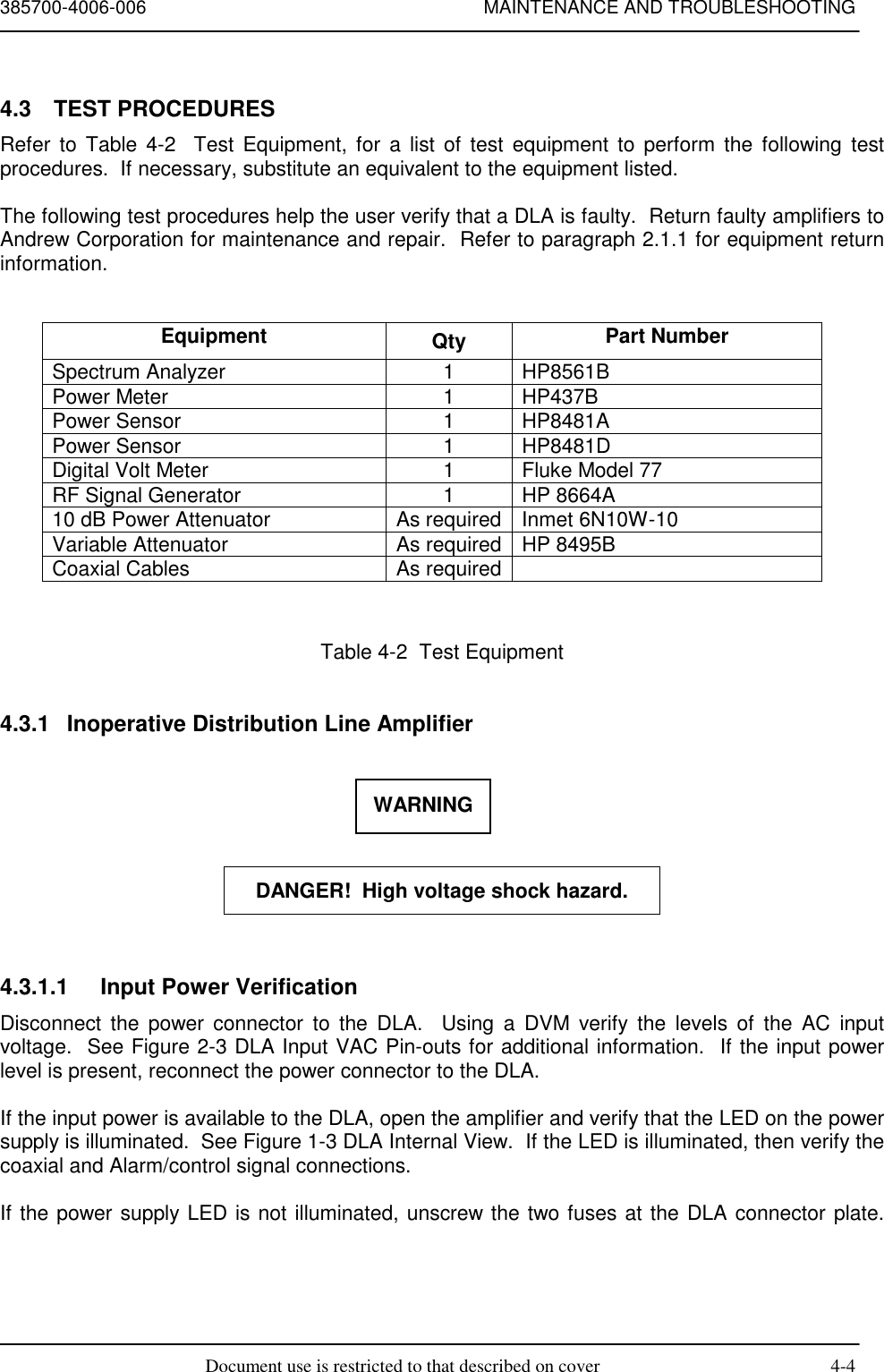 385700-4006-006 MAINTENANCE AND TROUBLESHOOTINGDocument use is restricted to that described on cover 4-44.3 TEST PROCEDURESRefer to Table 4-2  Test Equipment, for a list of test equipment to perform the following testprocedures.  If necessary, substitute an equivalent to the equipment listed.The following test procedures help the user verify that a DLA is faulty.  Return faulty amplifiers toAndrew Corporation for maintenance and repair.  Refer to paragraph 2.1.1 for equipment returninformation.Equipment Qty Part NumberSpectrum Analyzer 1 HP8561BPower Meter 1 HP437BPower Sensor 1 HP8481APower Sensor 1 HP8481DDigital Volt Meter 1 Fluke Model 77RF Signal Generator 1 HP 8664A10 dB Power Attenuator As required Inmet 6N10W-10Variable Attenuator As required HP 8495BCoaxial Cables As requiredTable 4-2  Test Equipment4.3.1  Inoperative Distribution Line AmplifierDANGER!  High voltage shock hazard.4.3.1.1  Input Power VerificationDisconnect the power connector to the DLA.  Using a DVM verify the levels of the AC inputvoltage.  See Figure 2-3 DLA Input VAC Pin-outs for additional information.  If the input powerlevel is present, reconnect the power connector to the DLA.If the input power is available to the DLA, open the amplifier and verify that the LED on the powersupply is illuminated.  See Figure 1-3 DLA Internal View.  If the LED is illuminated, then verify thecoaxial and Alarm/control signal connections.If the power supply LED is not illuminated, unscrew the two fuses at the DLA connector plate.WARNING