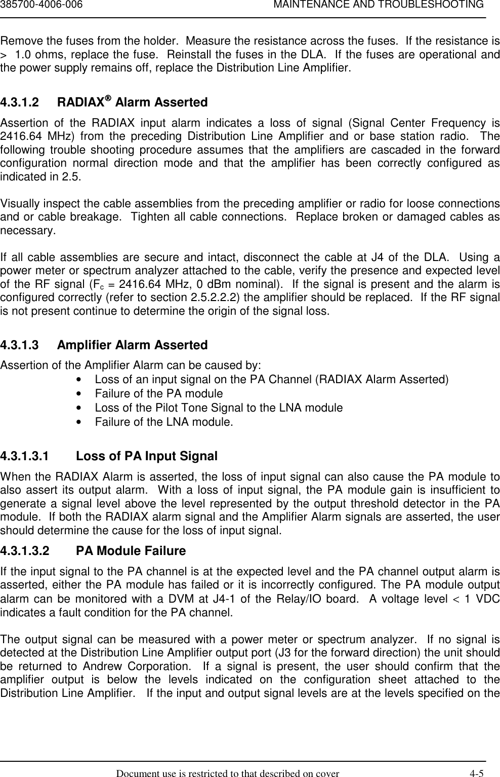 385700-4006-006 MAINTENANCE AND TROUBLESHOOTINGDocument use is restricted to that described on cover 4-5Remove the fuses from the holder.  Measure the resistance across the fuses.  If the resistance is&gt;  1.0 ohms, replace the fuse.  Reinstall the fuses in the DLA.  If the fuses are operational andthe power supply remains off, replace the Distribution Line Amplifier.4.3.1.2 RADIAX Alarm AssertedAssertion of the RADIAX input alarm indicates a loss of signal (Signal Center Frequency is2416.64 MHz) from the preceding Distribution Line Amplifier and or base station radio.  Thefollowing trouble shooting procedure assumes that the amplifiers are cascaded in the forwardconfiguration normal direction mode and that the amplifier has been correctly configured asindicated in 2.5.Visually inspect the cable assemblies from the preceding amplifier or radio for loose connectionsand or cable breakage.  Tighten all cable connections.  Replace broken or damaged cables asnecessary.If all cable assemblies are secure and intact, disconnect the cable at J4 of the DLA.  Using apower meter or spectrum analyzer attached to the cable, verify the presence and expected levelof the RF signal (Fc = 2416.64 MHz, 0 dBm nominal).  If the signal is present and the alarm isconfigured correctly (refer to section 2.5.2.2.2) the amplifier should be replaced.  If the RF signalis not present continue to determine the origin of the signal loss.4.3.1.3  Amplifier Alarm AssertedAssertion of the Amplifier Alarm can be caused by:•  Loss of an input signal on the PA Channel (RADIAX Alarm Asserted)•  Failure of the PA module•  Loss of the Pilot Tone Signal to the LNA module•  Failure of the LNA module.4.3.1.3.1  Loss of PA Input SignalWhen the RADIAX Alarm is asserted, the loss of input signal can also cause the PA module toalso assert its output alarm.  With a loss of input signal, the PA module gain is insufficient togenerate a signal level above the level represented by the output threshold detector in the PAmodule.  If both the RADIAX alarm signal and the Amplifier Alarm signals are asserted, the usershould determine the cause for the loss of input signal.4.3.1.3.2  PA Module FailureIf the input signal to the PA channel is at the expected level and the PA channel output alarm isasserted, either the PA module has failed or it is incorrectly configured. The PA module outputalarm can be monitored with a DVM at J4-1 of the Relay/IO board.  A voltage level &lt; 1 VDCindicates a fault condition for the PA channel.The output signal can be measured with a power meter or spectrum analyzer.  If no signal isdetected at the Distribution Line Amplifier output port (J3 for the forward direction) the unit shouldbe returned to Andrew Corporation.  If a signal is present, the user should confirm that theamplifier output is below the levels indicated on the configuration sheet attached to theDistribution Line Amplifier.   If the input and output signal levels are at the levels specified on the