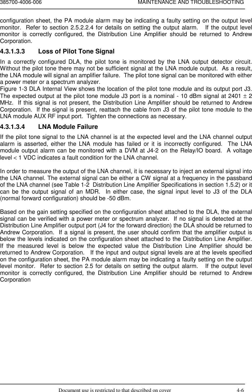 385700-4006-006 MAINTENANCE AND TROUBLESHOOTINGDocument use is restricted to that described on cover 4-6configuration sheet, the PA module alarm may be indicating a faulty setting on the output levelmonitor.  Refer to section 2.5.2.2.4 for details on setting the output alarm.   If the output levelmonitor is correctly configured, the Distribution Line Amplifier should be returned to AndrewCorporation.4.3.1.3.3  Loss of Pilot Tone SignalIn a correctly configured DLA, the pilot tone is monitored by the LNA output detector circuit.Without the pilot tone there may not be sufficient signal at the LNA module output.  As a result,the LNA module will signal an amplifier failure.  The pilot tone signal can be monitored with eithera power meter or a spectrum analyzer.Figure 1-3 DLA Internal View shows the location of the pilot tone module and its output port J3.The expected output at the pilot tone module J3 port is a nominal - 10 dBm signal at 2401 ± 2MHz.  If this signal is not present, the Distribution Line Amplifier should be returned to AndrewCorporation.  If the signal is present, reattach the cable from J3 of the pilot tone module to theLNA module AUX RF input port.  Tighten the connections as necessary.4.3.1.3.4  LNA Module FailureIf the pilot tone signal to the LNA channel is at the expected level and the LNA channel outputalarm is asserted, either the LNA module has failed or it is incorrectly configured.  The LNAmodule output alarm can be monitored with a DVM at J4-2 on the Relay/IO board.  A voltagelevel &lt; 1 VDC indicates a fault condition for the LNA channel.In order to measure the output of the LNA channel, it is necessary to inject an external signal intothe LNA channel. The external signal can be either a CW signal at a frequency in the passbandof the LNA channel (see Table 1-2  Distribution Line Amplifier Specifications in section 1.5.2) or itcan be the output signal of an MDR.  In either case, the signal input level to J3 of the DLA(normal forward configuration) should be -50 dBm.Based on the gain setting specified on the configuration sheet attached to the DLA, the externalsignal can be verified with a power meter or spectrum analyzer.  If no signal is detected at theDistribution Line Amplifier output port (J4 for the forward direction) the DLA should be returned toAndrew Corporation.  If a signal is present, the user should confirm that the amplifier output isbelow the levels indicated on the configuration sheet attached to the Distribution Line Amplifier.If the measured level is below the expected value the Distribution Line Amplifier should bereturned to Andrew Corporation.   If the input and output signal levels are at the levels specifiedon the configuration sheet, the PA module alarm may be indicating a faulty setting on the outputlevel monitor.  Refer to section 2.5 for details on setting the output alarm.   If the output levelmonitor is correctly configured, the Distribution Line Amplifier should be returned to AndrewCorporation