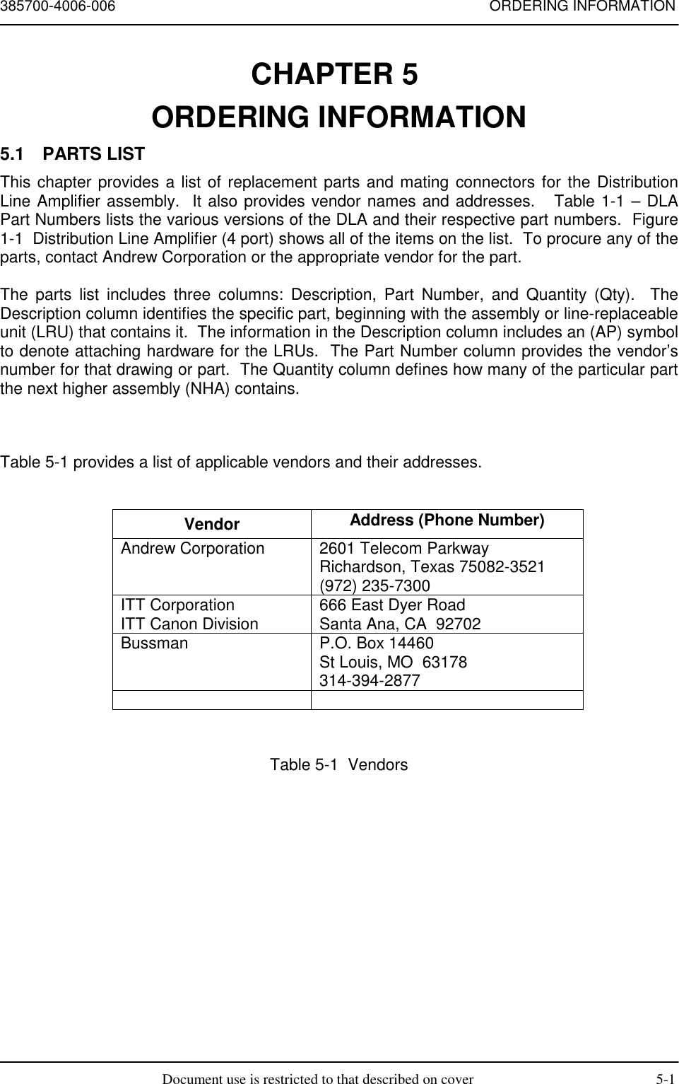 385700-4006-006 ORDERING INFORMATIONDocument use is restricted to that described on cover 5-1CHAPTER 5 ORDERING INFORMATION5.1 PARTS LISTThis chapter provides a list of replacement parts and mating connectors for the DistributionLine Amplifier assembly.  It also provides vendor names and addresses.   Table 1-1 – DLAPart Numbers lists the various versions of the DLA and their respective part numbers.  Figure1-1  Distribution Line Amplifier (4 port) shows all of the items on the list.  To procure any of theparts, contact Andrew Corporation or the appropriate vendor for the part.The parts list includes three columns: Description, Part Number, and Quantity (Qty).  TheDescription column identifies the specific part, beginning with the assembly or line-replaceableunit (LRU) that contains it.  The information in the Description column includes an (AP) symbolto denote attaching hardware for the LRUs.  The Part Number column provides the vendor’snumber for that drawing or part.  The Quantity column defines how many of the particular partthe next higher assembly (NHA) contains.Table 5-1 provides a list of applicable vendors and their addresses.Vendor Address (Phone Number)Andrew Corporation 2601 Telecom ParkwayRichardson, Texas 75082-3521(972) 235-7300ITT CorporationITT Canon Division 666 East Dyer RoadSanta Ana, CA  92702Bussman P.O. Box 14460St Louis, MO  63178314-394-2877Table 5-1  Vendors