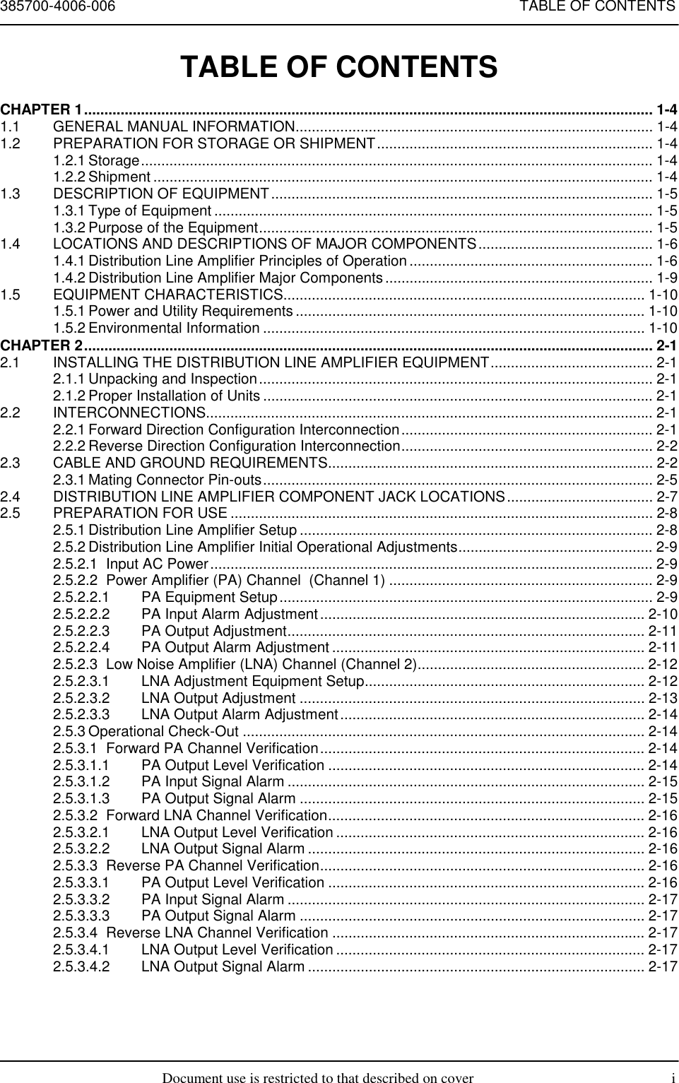 385700-4006-006 TABLE OF CONTENTSDocument use is restricted to that described on cover iTABLE OF CONTENTSCHAPTER 1............................................................................................................................................ 1-41.1 GENERAL MANUAL INFORMATION........................................................................................ 1-41.2 PREPARATION FOR STORAGE OR SHIPMENT.................................................................... 1-41.2.1 Storage.............................................................................................................................. 1-41.2.2 Shipment ........................................................................................................................... 1-41.3 DESCRIPTION OF EQUIPMENT.............................................................................................. 1-51.3.1 Type of Equipment ............................................................................................................ 1-51.3.2 Purpose of the Equipment................................................................................................. 1-51.4 LOCATIONS AND DESCRIPTIONS OF MAJOR COMPONENTS........................................... 1-61.4.1 Distribution Line Amplifier Principles of Operation ............................................................ 1-61.4.2 Distribution Line Amplifier Major Components.................................................................. 1-91.5 EQUIPMENT CHARACTERISTICS......................................................................................... 1-101.5.1 Power and Utility Requirements ...................................................................................... 1-101.5.2 Environmental Information .............................................................................................. 1-10CHAPTER 2............................................................................................................................................ 2-12.1 INSTALLING THE DISTRIBUTION LINE AMPLIFIER EQUIPMENT........................................ 2-12.1.1 Unpacking and Inspection................................................................................................. 2-12.1.2 Proper Installation of Units ................................................................................................ 2-12.2 INTERCONNECTIONS.............................................................................................................. 2-12.2.1 Forward Direction Configuration Interconnection.............................................................. 2-12.2.2 Reverse Direction Configuration Interconnection.............................................................. 2-22.3 CABLE AND GROUND REQUIREMENTS................................................................................ 2-22.3.1 Mating Connector Pin-outs................................................................................................ 2-52.4 DISTRIBUTION LINE AMPLIFIER COMPONENT JACK LOCATIONS.................................... 2-72.5 PREPARATION FOR USE ........................................................................................................ 2-82.5.1 Distribution Line Amplifier Setup ....................................................................................... 2-82.5.2 Distribution Line Amplifier Initial Operational Adjustments................................................ 2-92.5.2.1 Input AC Power............................................................................................................. 2-92.5.2.2 Power Amplifier (PA) Channel  (Channel 1) ................................................................. 2-92.5.2.2.1 PA Equipment Setup............................................................................................ 2-92.5.2.2.2 PA Input Alarm Adjustment................................................................................ 2-102.5.2.2.3 PA Output Adjustment........................................................................................ 2-112.5.2.2.4 PA Output Alarm Adjustment ............................................................................. 2-112.5.2.3 Low Noise Amplifier (LNA) Channel (Channel 2)........................................................ 2-122.5.2.3.1 LNA Adjustment Equipment Setup..................................................................... 2-122.5.2.3.2 LNA Output Adjustment ..................................................................................... 2-132.5.2.3.3 LNA Output Alarm Adjustment........................................................................... 2-142.5.3 Operational Check-Out ................................................................................................... 2-142.5.3.1 Forward PA Channel Verification................................................................................ 2-142.5.3.1.1 PA Output Level Verification .............................................................................. 2-142.5.3.1.2 PA Input Signal Alarm ........................................................................................ 2-152.5.3.1.3 PA Output Signal Alarm ..................................................................................... 2-152.5.3.2 Forward LNA Channel Verification.............................................................................. 2-162.5.3.2.1 LNA Output Level Verification ............................................................................ 2-162.5.3.2.2 LNA Output Signal Alarm ................................................................................... 2-162.5.3.3 Reverse PA Channel Verification................................................................................ 2-162.5.3.3.1 PA Output Level Verification .............................................................................. 2-162.5.3.3.2 PA Input Signal Alarm ........................................................................................ 2-172.5.3.3.3 PA Output Signal Alarm ..................................................................................... 2-172.5.3.4 Reverse LNA Channel Verification ............................................................................. 2-172.5.3.4.1 LNA Output Level Verification ............................................................................ 2-172.5.3.4.2 LNA Output Signal Alarm ................................................................................... 2-17