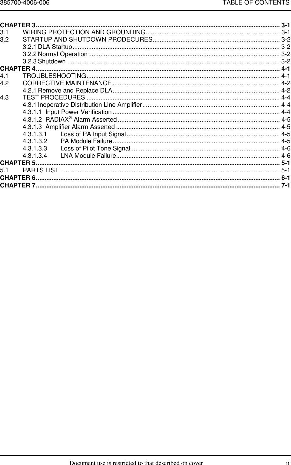 385700-4006-006 TABLE OF CONTENTSDocument use is restricted to that described on cover iiCHAPTER 3............................................................................................................................................ 3-13.1 WIRING PROTECTION AND GROUNDING............................................................................. 3-13.2 STARTUP AND SHUTDOWN PRODECURES......................................................................... 3-23.2.1 DLA Startup....................................................................................................................... 3-23.2.2 Normal Operation.............................................................................................................. 3-23.2.3 Shutdown .......................................................................................................................... 3-2CHAPTER 4............................................................................................................................................ 4-14.1 TROUBLESHOOTING............................................................................................................... 4-14.2 CORRECTIVE MAINTENANCE ................................................................................................ 4-24.2.1 Remove and Replace DLA................................................................................................ 4-24.3 TEST PROCEDURES ............................................................................................................... 4-44.3.1 Inoperative Distribution Line Amplifier............................................................................... 4-44.3.1.1 Input Power Verification ................................................................................................ 4-44.3.1.2 RADIAX Alarm Asserted ............................................................................................. 4-54.3.1.3 Amplifier Alarm Asserted .............................................................................................. 4-54.3.1.3.1 Loss of PA Input Signal........................................................................................ 4-54.3.1.3.2 PA Module Failure................................................................................................ 4-54.3.1.3.3 Loss of Pilot Tone Signal...................................................................................... 4-64.3.1.3.4 LNA Module Failure.............................................................................................. 4-6CHAPTER 5............................................................................................................................................ 5-15.1 PARTS LIST .............................................................................................................................. 5-1CHAPTER 6............................................................................................................................................ 6-1CHAPTER 7............................................................................................................................................ 7-1