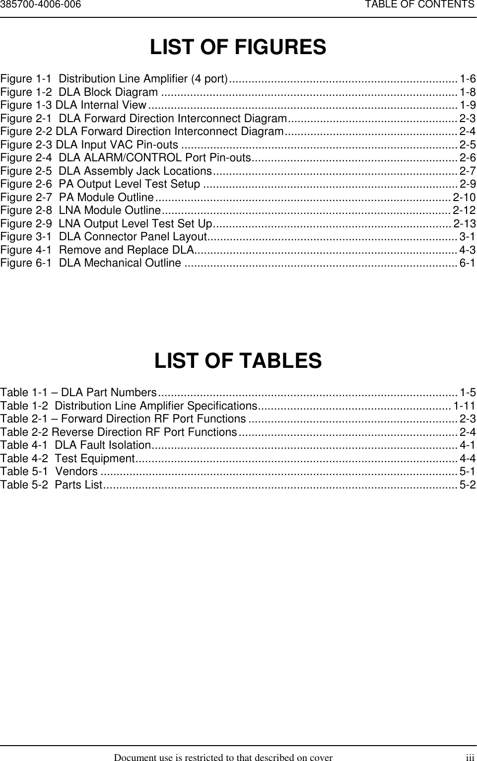 385700-4006-006 TABLE OF CONTENTSDocument use is restricted to that described on cover iiiLIST OF FIGURESFigure 1-1  Distribution Line Amplifier (4 port).......................................................................1-6Figure 1-2  DLA Block Diagram ............................................................................................1-8Figure 1-3 DLA Internal View................................................................................................1-9Figure 2-1  DLA Forward Direction Interconnect Diagram.....................................................2-3Figure 2-2 DLA Forward Direction Interconnect Diagram......................................................2-4Figure 2-3 DLA Input VAC Pin-outs ......................................................................................2-5Figure 2-4  DLA ALARM/CONTROL Port Pin-outs................................................................2-6Figure 2-5  DLA Assembly Jack Locations............................................................................2-7Figure 2-6  PA Output Level Test Setup ............................................................................... 2-9Figure 2-7  PA Module Outline............................................................................................ 2-10Figure 2-8  LNA Module Outline.......................................................................................... 2-12Figure 2-9  LNA Output Level Test Set Up.......................................................................... 2-13Figure 3-1  DLA Connector Panel Layout..............................................................................3-1Figure 4-1  Remove and Replace DLA..................................................................................4-3Figure 6-1  DLA Mechanical Outline ..................................................................................... 6-1LIST OF TABLESTable 1-1 – DLA Part Numbers............................................................................................. 1-5Table 1-2  Distribution Line Amplifier Specifications............................................................ 1-11Table 2-1 – Forward Direction RF Port Functions ................................................................. 2-3Table 2-2 Reverse Direction RF Port Functions....................................................................2-4Table 4-1  DLA Fault Isolation...............................................................................................4-1Table 4-2  Test Equipment.................................................................................................... 4-4Table 5-1  Vendors ...............................................................................................................5-1Table 5-2  Parts List..............................................................................................................5-2