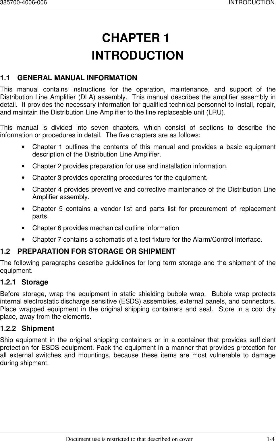 385700-4006-006 INTRODUCTIONDocument use is restricted to that described on cover 1-4CHAPTER 1 INTRODUCTION1.1  GENERAL MANUAL INFORMATIONThis manual contains instructions for the operation, maintenance, and support of theDistribution Line Amplifier (DLA) assembly.  This manual describes the amplifier assembly indetail.  It provides the necessary information for qualified technical personnel to install, repair,and maintain the Distribution Line Amplifier to the line replaceable unit (LRU).This manual is divided into seven chapters, which consist of sections to describe theinformation or procedures in detail.  The five chapters are as follows:•  Chapter 1 outlines the contents of this manual and provides a basic equipmentdescription of the Distribution Line Amplifier.•  Chapter 2 provides preparation for use and installation information.•  Chapter 3 provides operating procedures for the equipment.•  Chapter 4 provides preventive and corrective maintenance of the Distribution LineAmplifier assembly.•  Chapter 5 contains a vendor list and parts list for procurement of replacementparts.•  Chapter 6 provides mechanical outline information•  Chapter 7 contains a schematic of a test fixture for the Alarm/Control interface.1.2  PREPARATION FOR STORAGE OR SHIPMENTThe following paragraphs describe guidelines for long term storage and the shipment of theequipment.1.2.1 StorageBefore storage, wrap the equipment in static shielding bubble wrap.  Bubble wrap protectsinternal electrostatic discharge sensitive (ESDS) assemblies, external panels, and connectors.Place wrapped equipment in the original shipping containers and seal.  Store in a cool dryplace, away from the elements.1.2.2 ShipmentShip equipment in the original shipping containers or in a container that provides sufficientprotection for ESDS equipment. Pack the equipment in a manner that provides protection forall external switches and mountings, because these items are most vulnerable to damageduring shipment.