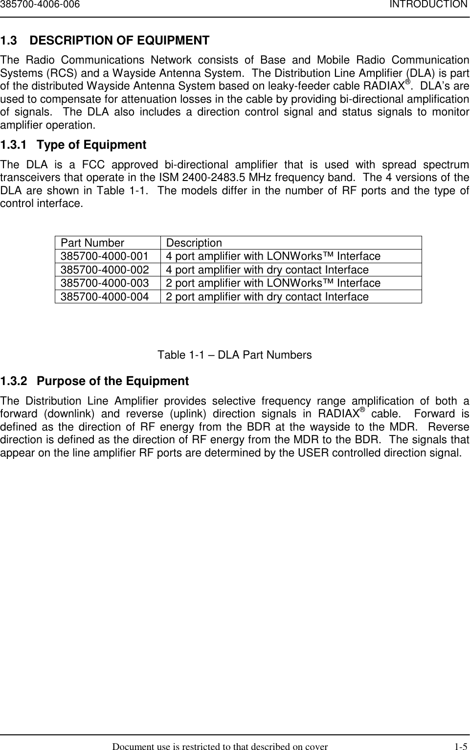 385700-4006-006 INTRODUCTIONDocument use is restricted to that described on cover 1-51.3  DESCRIPTION OF EQUIPMENTThe Radio Communications Network consists of Base and Mobile Radio CommunicationSystems (RCS) and a Wayside Antenna System.  The Distribution Line Amplifier (DLA) is partof the distributed Wayside Antenna System based on leaky-feeder cable RADIAX®.  DLA’s areused to compensate for attenuation losses in the cable by providing bi-directional amplificationof signals.  The DLA also includes a direction control signal and status signals to monitoramplifier operation.1.3.1  Type of EquipmentThe DLA is a FCC approved bi-directional amplifier that is used with spread spectrumtransceivers that operate in the ISM 2400-2483.5 MHz frequency band.  The 4 versions of theDLA are shown in Table 1-1.  The models differ in the number of RF ports and the type ofcontrol interface.Part Number Description385700-4000-001 4 port amplifier with LONWorks™ Interface385700-4000-002 4 port amplifier with dry contact Interface385700-4000-003 2 port amplifier with LONWorks™ Interface385700-4000-004 2 port amplifier with dry contact InterfaceTable 1-1 – DLA Part Numbers1.3.2  Purpose of the EquipmentThe Distribution Line Amplifier provides selective frequency range amplification of both aforward (downlink) and reverse (uplink) direction signals in RADIAX® cable.  Forward isdefined as the direction of RF energy from the BDR at the wayside to the MDR.  Reversedirection is defined as the direction of RF energy from the MDR to the BDR.  The signals thatappear on the line amplifier RF ports are determined by the USER controlled direction signal.