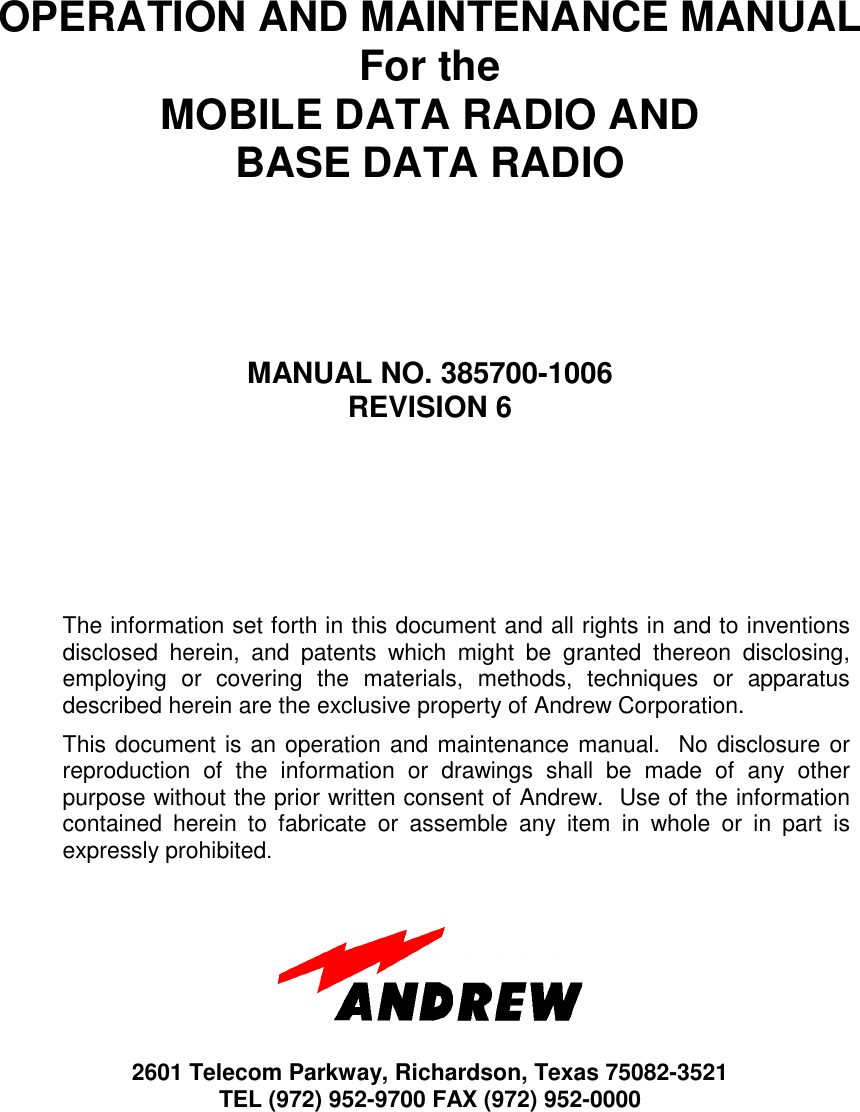 OPERATION AND MAINTENANCE MANUALFor theMOBILE DATA RADIO ANDBASE DATA RADIOMANUAL NO. 385700-1006REVISION 6The information set forth in this document and all rights in and to inventionsdisclosed herein, and patents which might be granted thereon disclosing,employing or covering the materials, methods, techniques or apparatusdescribed herein are the exclusive property of Andrew Corporation.This document is an operation and maintenance manual.  No disclosure orreproduction of the information or drawings shall be made of any otherpurpose without the prior written consent of Andrew.  Use of the informationcontained herein to fabricate or assemble any item in whole or in part isexpressly prohibited.2601 Telecom Parkway, Richardson, Texas 75082-3521TEL (972) 952-9700 FAX (972) 952-0000